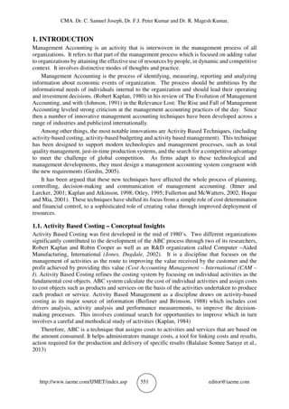 CMA. Dr. C. Samuel Joseph, Dr. F.J. Peter Kumar and Dr. R. Magesh Kumar,
http://www.iaeme.com/IJMET/index.asp 551 editor@iaeme.com
1. INTRODUCTION
Management Accounting is an activity that is interwoven in the management process of all
organizations. It refers to that part of the management process which is focused on adding value
to organizations by attaining the effective use of resources by people, in dynamic and competitive
context. It involves distinctive modes of thoughts and practice.
Management Accounting is the process of identifying, measuring, reporting and analyzing
information about economic events of organization. The process should be ambitious by the
informational needs of individuals internal to the organization and should lead their operating
and investment decisions. (Robert Kaplan, 1980) in his review of The Evolution of Management
Accounting, and with (Johnson, 1991) in the Relevance Lost: The Rise and Fall of Management
Accounting leveled strong criticism at the management accounting practices of the day. Since
then a number of innovative management accounting techniques have been developed across a
range of industries and publicized internationally.
Among other things, the most notable innovations are Activity Based Techniques, (including
activity-based costing, activity-based budgeting and activity based management). This technique
has been designed to support modern technologies and management processes, such as total
quality management, just-in-time production systems, and the search for a competitive advantage
to meet the challenge of global competition. As firms adapt to these technological and
management developments, they must design a management accounting system congruent with
the new requirements (Gerdin, 2005).
It has been argued that these new techniques have affected the whole process of planning,
controlling, decision-making and communication of management accounting. (Ittner and
Larcker, 2001; Kaplan and Atkinson, 1998; Otley, 1995; Fullerton and McWatters, 2002; Hoque
and Mia, 2001). These techniques have shifted its focus from a simple role of cost determination
and financial control, to a sophisticated role of creating value through improved deployment of
resources.
1.1. Activity Based Costing – Conceptual Insights
Activity Based Costing was first developed in the mid of 1980’s. Two different organizations
significantly contributed to the development of the ABC process through two of its researchers,
Robert Kaplan and Robin Cooper as well as an R&D organization called Computer –Aided
Manufacturing, International (Jones, Dugdale, 2002). It is a discipline that focuses on the
management of activities as the route to improving the value received by the customer and the
profit achieved by providing this value (Cost Accounting Management – International (CAM –
I). Activity Based Costing refines the costing system by focusing on individual activities as the
fundamental cost objects. ABC system calculate the cost of individual activities and assign costs
to cost objects such as products and services on the basis of the activities undertaken to produce
each product or service. Activity Based Management as a discipline draws on activity-based
costing as its major source of information (Berliner and Brimson, 1988) which includes cost
drivers analysis, activity analysis and performance measurements, to improve the decision-
making processes. This involves continual search for opportunities to improve which in turn
involves a careful and methodical study of activities (Kaplan, 1984)
Therefore, ABC is a technique that assigns costs to activities and services that are based on
the amount consumed. It helps administrators manage costs, a tool for linking costs and results,
action required for the production and delivery of specific results (Balalaie Somee Saraye et al.,
2013)
 