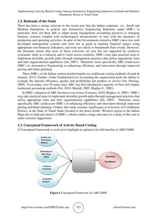 Implementing Activity Based Costing Among Automotive Engineering Industries in Small and Medium
Enterprises Sector of Tamil Nadu
http://www.iaeme.com/IJMET/index.asp 552 editor@iaeme.com
1.2. Rationale of the Study
There has been a strong criticism in the recent past that the Indian corporate, viz., Small and
Medium Enterprises in general and Automotive Engineering Industries under SME’s in
particular, have not been able to adapt recent management accounting practices to changing
business scenario coupled with technological advancements in tune with the dynamics of
production and operating activities. In spite of the Governments initiative SME’s have less well
developed management systems and were not as good at meeting financial targets using
appropriate non-financial indicators, and were less likely to benchmark their results. However,
the literature claims that most of these criticisms are true but not supported by extensive
systematic study as evidenced, and it varies across countries. SME’s may take practical steps to
implement desirable growth paths through management practices that utilize appropriate intra
and inter organizational capabilities (Jin, 2007). Therefore, more specifically ABC could assist
SME’s in Automotive Engineering in enhancing efficiency and innovation through improved
pricing and better planning.
These SME’s in the Indian context predominantly use traditional costing methods (Joseph &
Samuel, 2017). Further, Under Traditional Cost Accounting the organization lacks the ability to
evaluate the internal efficiency, quality and profitability per product or service line (Narong,
2009). Even today, over 20 years since ABC was first introduced a majority of firm still employ
traditional accounting methods (Fei, 2010; Maelah, 2007; Hughes.S., 2003).
In SME’s adoption of ABC has been even slower (Carenzo, 2010; Hughes, A, 2005). SME’s
may take practical steps to implement desirable growth paths through management practices that
utilize appropriate intra and inter organizational capabilities (Jin, 2007). Therefore, more
specifically ABC could assist SME’s in enhancing efficiency and innovation through improved
pricing and better planning. Further, this study assumes significance as it focuses on Coimbatore
District, in the State of Tamil Nadu (located in the down South –Western region in the Indian
Map) due to high prevalence of SME’s, which confers a huge relevance to a study of this sort to
make concrete suggestions.
1.3. Conceptual Framework of Activity Based Costing
A Conceptual framework is evolved to highlight to optimize the full benefits of ABC/ABM.
Figure.1 Conceptual Framework for ABC/ABM
 