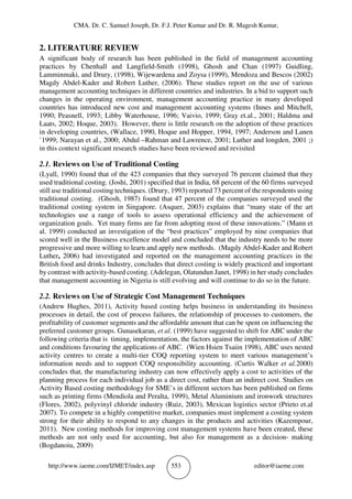 CMA. Dr. C. Samuel Joseph, Dr. F.J. Peter Kumar and Dr. R. Magesh Kumar,
http://www.iaeme.com/IJMET/index.asp 553 editor@iaeme.com
2. LITERATURE REVIEW
A significant body of research has been published in the field of management accounting
practices by Chenhall and Langfield-Smith (1998), Ghosh and Chan (1997) Guidling,
Lamminmaki, and Drury, (1998), Wijewardena and Zoysa (1999), Mendoza and Bescos (2002)
Magdy Abdel-Kader and Robert Luther, (2006). These studies report on the use of various
management accounting techniques in different countries and industries. In a bid to support such
changes in the operating environment, management accounting practice in many developed
countries has introduced new cost and management accounting systems (Innes and Mitchell,
1990; Peasnell, 1993; Libby Waterhouse, 1996; Vaivio, 1999; Gray et.al., 2001; Haldma and
Laats, 2002; Hoque, 2003). However, there is little research on the adoption of these practices
in developing countries, (Wallace, 1990, Hoque and Hopper, 1994, 1997; Anderson and Lanen
`1999; Narayan et al., 2000; Abdul –Rahman and Lawrence, 2001; Luther and longden, 2001 ;)
in this context significant research studies have been reviewed and revisited
2.1. Reviews on Use of Traditional Costing
(Lyall, 1990) found that of the 423 companies that they surveyed 76 percent claimed that they
used traditional costing. (Joshi, 2001) specified that in India, 68 percent of the 60 firms surveyed
still use traditional costing techniques. (Drury, 1993) reported 73 percent of the respondents using
traditional costing. (Ghosh, 1987) found that 47 percent of the companies surveyed used the
traditional costing system in Singapore. (Asquer, 2003) explains that “many state of the art
technologies use a range of tools to assess operational efficiency and the achievement of
organization goals. Yet many firms are far from adopting most of these innovations.” (Mann et
al. 1999) conducted an investigation of the “best practices” employed by nine companies that
scored well in the Business excellence model and concluded that the industry needs to be more
progressive and more willing to learn and apply new methods. (Magdy Abdel-Kader and Robert
Luther, 2006) had investigated and reported on the management accounting practices in the
British food and drinks Industry, concludes that direct costing is widely practiced and important
by contrast with activity-based costing. (Adelegan, Olatundun Janet, 1998) in her study concludes
that management accounting in Nigeria is still evolving and will continue to do so in the future.
2.2. Reviews on Use of Strategic Cost Management Techniques
(Andrew Hughes, 2011), Activity based costing helps business in understanding its business
processes in detail, the cost of process failures, the relationship of processes to customers, the
profitability of customer segments and the affordable amount that can be spent on influencing the
preferred customer groups. Gunasekaran, et al. (1999) have suggested to shift for ABC under the
following criteria that is timing, implementation, the factors against the implementation of ABC
and conditions favouring the applications of ABC. (Wien Hsien Tsaiin 1998), ABC uses nested
activity centres to create a multi-tier COQ reporting system to meet various management’s
information needs and to support COQ responsibility accounting. (Curtis Walker et al.2000)
concludes that, the manufacturing industry can now effectively apply a cost to activities of the
planning process for each individual job as a direct cost, rather than an indirect cost. Studies on
Activity Based costing methodology for SME’s in different sectors has been published on firms
such as printing firms (Mendiola and Peralta, 1999), Metal Aluminium and ironwork structures
(Flores, 2002), polyvinyl chloride industry (Ruiz, 2003), Mexican logistics sector (Prieto et.al
2007). To compete in a highly competitive market, companies must implement a costing system
strong for their ability to respond to any changes in the products and activities (Kazempour,
2011). New costing methods for improving cost management systems have been created, these
methods are not only used for accounting, but also for management as a decision- making
(Bogdanoiu, 2009)
 
