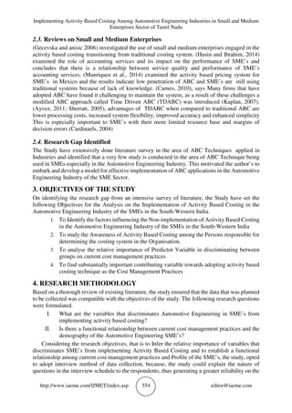 Implementing Activity Based Costing Among Automotive Engineering Industries in Small and Medium
Enterprises Sector of Tamil Nadu
http://www.iaeme.com/IJMET/index.asp 554 editor@iaeme.com
2.3. Reviews on Small and Medium Enterprises
(Gecevska and anisic 2006) investigated the use of small and medium enterprises engaged in the
activity based costing transitioning from traditional costing system. (Husin and Ibrahim, 2014)
examined the role of accounting services and its impact on the performance of SME’s and
concludes that there is a relationship between service quality and performance of SME’s
accounting services. (Manriquez et al., 2014) examined the activity based pricing system for
SME’s in Mexico and the results indicate low penetration of ABC and SME’s are still using
traditional systems because of lack of knowledge. (Carnes, 2010), says Many firms that have
adopted ABC have found it challenging to maintain the system, as a result of these challenges a
modified ABC approach called Time Driven ABC (TDABC) was introduced (Kaplan, 2007).
(Ayvez, 2011; Sherratt, 2005), advantages of TDABC when compared to traditional ABC are
lower processing costs, increased system flexibility, improved accuracy and enhanced simplicity
This is especially important to SME’s with their more limited resource base and margins of
decision errors (Cardinaels, 2004)
2.4. Research Gap Identified
The Study have extensively done literature survey in the area of ABC Techniques applied in
Industries and identified that a very few study is conducted in the area of ABC Technique being
used in SMEs especially in the Automotive Engineering Industry. This motivated the author’s to
embark and develop a model for effective implementation of ABC applications in the Automotive
Engineering Industry of the SME Sector.
3. OBJECTIVES OF THE STUDY
On identifying the research gap from an intensive survey of literature, the Study have set the
following Objectives for the Analysis on the Implementation of Activity Based Costing in the
Automotive Engineering Industry of the SMEs in the South-Western India.
1. To Identify the factors influencing the Non-implementation of Activity Based Costing
in the Automotive Engineering Industry of the SMEs in the South-Western India
2. To study the Awareness of Activity Based Costing among the Persons responsible for
determining the costing system in the Organisation.
3. To analyse the relative importance of Predictor Variable in discriminating between
groups on current cost management practices
4. To find substantially important contributing variable towards adopting activity based
costing technique as the Cost Management Practices
4. RESEARCH METHODOLOGY
Based on a thorough review of existing literature, the study ensured that the data that was planned
to be collected was compatible with the objectives of the study. The following research questions
were formulated.
I. What are the variables that discriminates Automotive Engineering in SME’s from
implementing activity based costing?
II. Is there a functional relationship between current cost management practices and the
demography of the Automotive Engineering SME’s?
Considering the research objectives, that is to Infer the relative importance of variables that
discriminates SME’s from implementing Activity Based Costing and to establish a functional
relationship among current cost management practices and Profile of the SME’s, the study, opted
to adopt interview method of data collection, because, the study could explain the nature of
questions in the interview schedule to the respondents, thus generating a greater reliability on the
 