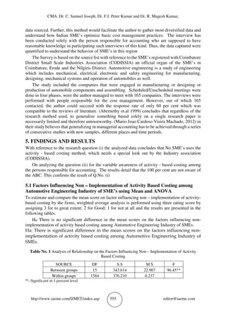 CMA. Dr. C. Samuel Joseph, Dr. F.J. Peter Kumar and Dr. R. Magesh Kumar,
http://www.iaeme.com/IJMET/index.asp 555 editor@iaeme.com
data sourced. Further, this method would facilitate the author to gather most diversified data and
understand how Indian SME’s optimize basic cost management practices. The interview has
been conducted solely with the person responsible for accounting who are supposed to have
reasonable knowledge in participating such interviews of this kind. Thus, the data captured were
quantified to understand the behavior of SME’s in this region
The Survey is based on the source list with reference to the SME’s registered with Coimbatore
District Small Scale Industries Association (CODISSIA) an official organ of the SME’s in
Coimbatore, Erode and the Nilgiris District. Automotive engineering is a study of engineering
which includes mechanical, electrical, electronic and safety engineering for manufacturing,
designing, mechanical systems and operation of automobiles as well.
The study included the companies that were engaged in manufacturing or designing or
production of automobile components and assembling. Scheduled/Unscheduled meetings were
done in four phases, were the author managed to meet with 165 companies. The interviews were
performed with people responsible for the cost management. However, out of which 165
contacted, the author could succeed with the response rate of only 60 per cent which was
compatible to the reviews of literature. (Abernethy et.al 1999) concludes that regardless of the
research method used, to generalize something based solely on a single research paper is
necessarily limited and therefore untrustworthy. (Mario Joao Cardoso Vieira Machado, 2012) in
their study believes that generalizing in managerial accounting has to be achieved through a series
of consecutive studies with new samples, different places and time periods.
5. FINDINGS AND RESULTS
With reference to the research question (i) the analyzed data concludes that No SME’s uses the
activity - based costing method, which needs a special look out by the Industry association
(CODISSIA).
On analyzing the question (ii) for the variable awareness of activity - based costing among
the persons responsible for accounting. The results detail that the 100 per cent are not aware of
the ABC. This confirms the result of Q.No. (i)
5.1 Factors Influencing Non – Implementation of Activity Based Costing among
Automotive Engineering Industry of SME’s using Mean and ANOVA
To estimate and compare the mean score on factor influencing non – implementation of activity-
based costing by the firms, weighted average analysis is performed using three rating score by
assigning 3 for to great extent; 2 for Good; 1 for not at all and the results are presented in the
following tables.
H0: There is no significant difference in the mean scores on the factors influencing non-
implementation of activity based costing among Automotive Engineering Industry of SMEs.
Ha: There is significant difference in the mean scores on the factors influencing non-
implementation of activity based costing among Automotive Engineering Industry of
SMEs.
Table No. 1 Analysis of Relationship on the Factors Influencing Non – Implementation of Activity
Based Costing
SOURCE DF S S M S F
Between groups 15 343.614 22.907 96.45**
Within groups 1584 376.210 0.237
**- Significant at 1 percent level
 