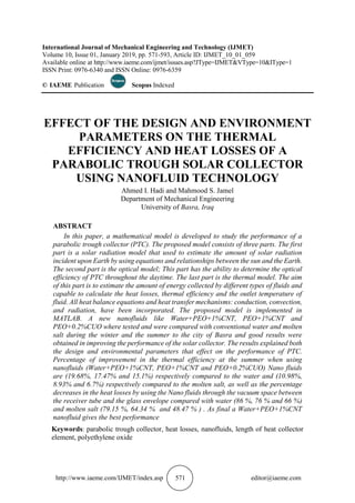 http://www.iaeme.com/IJMET/index.asp 571 editor@iaeme.com
International Journal of Mechanical Engineering and Technology (IJMET)
Volume 10, Issue 01, January 2019, pp. 571-593, Article ID: IJMET_10_01_059
Available online at http://www.iaeme.com/ijmet/issues.asp?JType=IJMET&VType=10&IType=1
ISSN Print: 0976-6340 and ISSN Online: 0976-6359
© IAEME Publication Scopus Indexed
EFFECT OF THE DESIGN AND ENVIRONMENT
PARAMETERS ON THE THERMAL
EFFICIENCY AND HEAT LOSSES OF A
PARABOLIC TROUGH SOLAR COLLECTOR
USING NANOFLUID TECHNOLOGY
Ahmed I. Hadi and Mahmood S. Jamel
Department of Mechanical Engineering
University of Basra, Iraq
ABSTRACT
In this paper, a mathematical model is developed to study the performance of a
parabolic trough collector (PTC). The proposed model consists of three parts. The first
part is a solar radiation model that used to estimate the amount of solar radiation
incident upon Earth by using equations and relationships between the sun and the Earth.
The second part is the optical model; This part has the ability to determine the optical
efficiency of PTC throughout the daytime. The last part is the thermal model. The aim
of this part is to estimate the amount of energy collected by different types of fluids and
capable to calculate the heat losses, thermal efficiency and the outlet temperature of
fluid. All heat balance equations and heat transfer mechanisms: conduction, convection,
and radiation, have been incorporated. The proposed model is implemented in
MATLAB. A new nanofluids like Water+PEO+1%CNT, PEO+1%CNT and
PEO+0.2%CUO where tested and were compared with conventional water and molten
salt during the winter and the summer to the city of Basra and good results were
obtained in improving the performance of the solar collector. The results explained both
the design and environmental parameters that effect on the performance of PTC.
Percentage of improvement in the thermal efficiency at the summer when using
nanofluids (Water+PEO+1%CNT, PEO+1%CNT and PEO+0.2%CUO) Nano fluids
are (19.68%, 17.47% and 15.1%) respectively compared to the water and (10.98%,
8.93% and 6.7%) respectively compared to the molten salt, as well as the percentage
decreases in the heat losses by using the Nano fluids through the vacuum space between
the receiver tube and the glass envelope compared with water (86 %, 76 % and 66 %)
and molten salt (79.15 %, 64.34 % and 48.47 % ) . As final a Water+PEO+1%CNT
nanofluid gives the best performance
Keywords: parabolic trough collector, heat losses, nanofluids, length of heat collector
element, polyethylene oxide
 