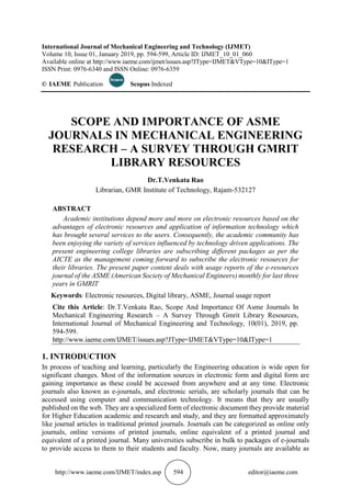 http://www.iaeme.com/IJMET/index.asp 594 editor@iaeme.com
International Journal of Mechanical Engineering and Technology (IJMET)
Volume 10, Issue 01, January 2019, pp. 594-599, Article ID: IJMET_10_01_060
Available online at http://www.iaeme.com/ijmet/issues.asp?JType=IJMET&VType=10&IType=1
ISSN Print: 0976-6340 and ISSN Online: 0976-6359
© IAEME Publication Scopus Indexed
SCOPE AND IMPORTANCE OF ASME
JOURNALS IN MECHANICAL ENGINEERING
RESEARCH – A SURVEY THROUGH GMRIT
LIBRARY RESOURCES
Dr.T.Venkata Rao
Librarian, GMR Institute of Technology, Rajam-532127
ABSTRACT
Academic institutions depend more and more on electronic resources based on the
advantages of electronic resources and application of information technology which
has brought several services to the users. Consequently, the academic community has
been enjoying the variety of services influenced by technology driven applications. The
present engineering college libraries are subscribing different packages as per the
AICTE as the management coming forward to subscribe the electronic resources for
their libraries. The present paper content deals with usage reports of the e-resources
journal of the ASME (American Society of Mechanical Engineers) monthly for last three
years in GMRIT
Keywords: Electronic resources, Digital library, ASME, Journal usage report
Cite this Article: Dr.T.Venkata Rao, Scope And Importance Of Asme Journals In
Mechanical Engineering Research – A Survey Through Gmrit Library Resources,
International Journal of Mechanical Engineering and Technology, 10(01), 2019, pp.
594-599.
http://www.iaeme.com/IJMET/issues.asp?JType=IJMET&VType=10&IType=1
1. INTRODUCTION
In process of teaching and learning, particularly the Engineering education is wide open for
significant changes. Most of the information sources in electronic form and digital form are
gaining importance as these could be accessed from anywhere and at any time. Electronic
journals also known as e-journals, and electronic serials, are scholarly journals that can be
accessed using computer and communication technology. It means that they are usually
published on the web. They are a specialized form of electronic document they provide material
for Higher Education academic and research and study, and they are formatted approximately
like journal articles in traditional printed journals. Journals can be categorized as online only
journals, online versions of printed journals, online equivalent of a printed journal and
equivalent of a printed journal. Many universities subscribe in bulk to packages of e-journals
to provide access to them to their students and faculty. Now, many journals are available as
 