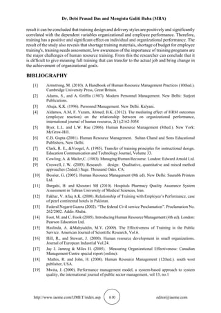 Dr. Debi Prasad Das and Mengistu Guliti Buba (MBA)
http://www.iaeme.com/IJMET/index.asp 610 editor@iaeme.com
result it can be concluded that training design and delivery styles are positively and significantly
correlated with the dependent variables organizational and employee performance. Therefore,
training has a positive and significant effect on individual and organizational performance. The
result of the study also reveals that shortage training materials, shortage of budget for employee
training's, training needs assessment, low awareness of the importance of training programs are
the major challenges of human resource training. From this the researcher can conclude that it
is difficult to give meaning full training that can transfer to the actual job and bring change in
the achievement of organizational goals.
BIBLIOGRAPHY
[1] Armstrong, M. (2010). A Handbook of Human Resource Management Practices (10thed.).
Cambridge University Press, Great Britain.
[2] Adams, S., and A. Griffin (1987). Modern Personnel Management. New Delhi: Surjeet
Publications.
[3] Ahuja, K.K. (1996). Personnel Management. New Delhi. Kalyani.
[4] Aldamos, A.M, F. Yazam, Ahmed, B.K. (2012). The mediating effect of HRM outcomes
(employee reaction) on the relationship between on organizational performance,
international journal of human resource, 2(1);2162-3058
[5] Byer, L.L. and L.W. Rue (2006). Human Resource Management (8thed.). New York:
McGraw-Hill.
[6] C.B. Gupta (2001). Human Resource Management. Sultan Chand and Sons Educational
Publishers, New Delhi.
[7] Clark, R. E., &Voogel, A. (1985). Transfer of training principles for instructional design.
Education Communication and Technology Journal, Volume 33.
[8] Cowling, A. & Mailer,C. (1983). Managing Human Recourse. London: Edward Arnold Ltd.
[9] Creswell, J. W. (2003). Research design: Qualitative, quantitative and mixed method
approaches (2nded.) Sage. Thousand Oaks. CA.
[10] Dessler, G. (2005). Human Resource Management (9th ed). New Delhi: Saurabh Printers
Ltd.
[11] Dargahi, H. and Khosravi SH (2010). Hospitals Pharmacy Quality Assurance System
Assessment in Tehran University of Medical Sciences, Iran.
[12] Fakhar, V. Afaq A.K. (2008). Relationship of Training with Employee’s Performance, case
of pearl continental hotels in Pakistan.
[13] Federal Negarit Gazeta (2002). “The federal Civil service Proclamation”. Proclamation No.
262/2002. Addis Ababa.
[14] Foot, M. and C. Hook (2005). Introducing Human Resource Management (4th ed). London:
Pearson Education Ltd.
[15] Haslinda, A. &Mahyuddin, M.Y. (2009). The Effectiveness of Training in the Public
Service. American Journal of Scientific Research, Vol.6.
[16] Hill, R., and Stewart, J. (2000). Human resource development in small organizations.
Journal of European Industrial Vol.24.
[17] Jay J. Jamrog & Miles H. (2005). Measuring Organizational Effectiveness: Canadian
Management Centre special report (online):
[18] Mathis, R. and John, H. (2008). Human Resource Management (12thed.). south west
publisher, USA.
[19] Mwita, J. (2000). Performance management model, a system-based approach to system
quality, the international journal of public sector management, vol 13, no.1
 