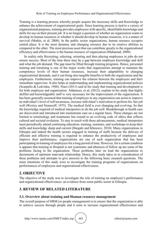 Role of Training on Employees Performance and Organizational Effectiveness
http://www.iaeme.com/IJMET/index.asp 601 editor@iaeme.com
Training is a learning process whereby people acquire the necessary skills and Knowledge to
enhance the achievement of organizational goals. Since learning process is tied to a variety of
organizational purposes, training provides employees with specific, identifiable knowledge and
skills for use on their present job. It is no longer a question of whether an organization wants to
develop its human resources or whether it should develop its human resources, it is a matter of
survival (Mathis, et al, 2008). In the public sector organizations, human resource occupies
central place. It is the most dynamic and changing resource due to its creative abilities as
compared to the other. The most precious asset that can contribute greatly to the organizational
efficiency and effectiveness is the human resource of organization (Muhamad, 2009).
In reality only Recruiting, selecting, orienting and then placing employees in jobs do not
ensure success. Most of the time there may be a gap between employee knowledge and skill
and what the job demand. The gap must be filled through training programs. Hence, personnel
training and retraining is one of the major works that organizations attempt to maintain the
competency levels of their human resources, increase their adaptability to changing
organizational demands, and it can bring also tangible benefits to both the organization and the
employees. Furthermore, training can improve the relation between the employees and their
immediate supervisor. It also helps in understanding and implementing organizational policies
(Scarpello & Ledvinka, 1988). Niazi (2011) said in his study that training and development is
for both employee and organization. Aldamoes, et al, (2012), explain in his study that highly
skillful and knowledgeable staff is very necessary for the improvement of the organization. It
has been generally assumed that training of employee in any organization can assist to improve
an individual’s level of self-awareness, increase individual’s motivation to perform his /her job
well (Wexley and Nemeroff, 1975). The medical field is ever changing and evolving. So that
the knowledge required of medical interpreters to do the job well. Breakthrough in health care
are discovered and introduced into mainstream care on a regular basis. These changes are not
limited to terminology and treatments but extend to an evolving code of ethics that reflects
cultural and societal evolution. To stay in touch with these advancements, medical interpreters
must periodically attend continuing education, training, seminars, and workshops to keep their
skills and knowledge sharp and current (Dargahi and Khosravi, 2010). Many organizations in
Ethiopia and indeed the health sectors engaged in training of staffs because the delivery of
efficient and effective training is required to enhance the productivity of employees and
improve their performance. organizations are one of such organization that has been
participating in training of employees for a long period of time. However, for a certain condition
it appears that training in Hospital is not systematic and absences of follow up are some of the
problems facing in the organization. These problems later on lead the organizations to
decrements of optimum man-task relationship. Hence, this study takes in to consideration of
these problems and attempts to give answers to the following basic research questions. The
main intentions of this study were to investigate the training programs of organizations on
performances of employees and organizational effectiveness.
2. OBJECTIVE
The objective of the study was to investigate the role of training on employee’s performance
and organizational effectiveness: an evidence from some public sector in Ethiopia.
3. REVIEW OF RELATED LITERATURE
3.1. Overview about training and Human resource management
The overall purpose of HRM (or people management) is to ensure that the organization is able
to achieve success through people and it aims to increase organizational effectiveness and
 
