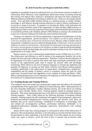 Dr. Debi Prasad Das and Mengistu Guliti Buba (MBA)
http://www.iaeme.com/IJMET/index.asp 602 editor@iaeme.com
capability to accomplish its goals by making the best use of the human resources available to it
(Armstrong, 2010). Moreover, many organizations spend much money on training, believing
that training will improve their employee’s performance and hence the firm’s productivity.
Different authorities defined the term training in different ways. However, the concept remains
similar. Foot and Hook (2005) defined training as a planned process to modify attitudes,
knowledge or skill behavior through learning experience to achieve effective performance in
an activity or range of activities. Its purpose is to develop the ability of the individual and
satisfy the current and future needs of the organization. For Byar and Rue (2006) training is a
learning process that involves the acquisition of knowledge, skills and abilities (KSA) necessary
to successfully perform a job. Similarly, Dessler (2005) defined as, training is the method used
to give new or present employees the skills they need to perform their jobs.
Training is an imperative tool for the organization to regenerate the performance of all the
personnel for organizational growth and success. This emphasis can also be partly attributed
to the new emerging values of humanism and humanization. Because, today we believe that an
organization’s competitive success is achieved through people. Furthermore, with the increased
emphasis on creativity and autonomy, which people are increasingly acquiring and enjoying in
the society, the anticipation of people are fast changing. In order to cope up with the fast changes
in requirement of skill and knowledge, the need for systematic training is now felt in almost all
organizations (C.B. Gupta, 2001).
Human resource is a key to determining organizational success (Abdul-Aziz et al, 2011).
The effectiveness and efficiency as well as success of an organization therefore lies on the
people who form and work within the organization. Therefore, it follows that the employees in
an organization to be able to perform their duties and make meaningful contributions to the
success of the organizational goals need to acquire the relevant skills and knowledge
(Armstrong, 2010). Moreover, the aim of employee training is to increase the capabilities and
potential of employees in carrying out their duties. Effective and efficient training program
contribute significantly to the improvement of organizations’ competitiveness, productivity,
sustainability and the quality of product/ service to customers; reduce the need for close
supervision, increased moral and adaptability to new methods (Cowling and Mailer, 1998).
Hence, training programs have a lot of importance for employees as well as for the organization
if it carried out in a planned and systematic way.
3.2. Training Design and Training Delivery
If an employee feels well trained, they automatically commit their full effort to the successful
accomplishment of the organization’s objectives (Coho & Bowleg, 2007). Mentioned some of
the most noticeable independent variables affecting training, one of the factors are training
design as cited (Abeeha, Bariha, 2012). Training program should be designed based on
principles. That means general principles have to be taken in to consideration while designing
training programs. Tracy (1984) listed out the following principles of designing training
programs: Training requires the full commitment and support of top management, supervisory
personnel and collective bargaining unit, Training programs and activities must focus on
problems that can be solved by training – remediation of deficiencies in knowledge, skill
and attitude; not on management problems, performance deficiency attributable to in
appropriate performance standards, inadequate supervision, dissatisfaction with working
conditions, etc.
Jenette (2014) states that, training program is constructed in terms of the achievement of
objectives. The crucial question, therefore, is not what topics to cover but what the trainer wants
the participants to value, understand, or do with the topic. Even if the subject you are covering
seems very vague or intuitive, you'll still want to have a concrete way to measure what
 
