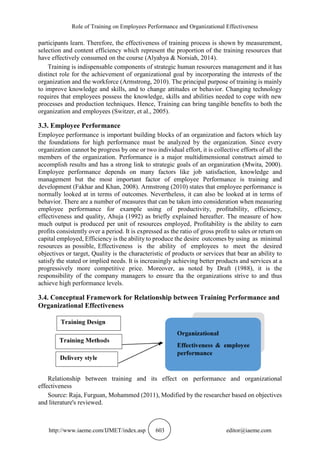 Role of Training on Employees Performance and Organizational Effectiveness
http://www.iaeme.com/IJMET/index.asp 603 editor@iaeme.com
participants learn. Therefore, the effectiveness of training process is shown by measurement,
selection and content efficiency which represent the proportion of the training resources that
have effectively consumed on the course (Alyahya & Norsiah, 2014).
Training is indispensable components of strategic human resources management and it has
distinct role for the achievement of organizational goal by incorporating the interests of the
organization and the workforce (Armstrong, 2010). The principal purpose of training is mainly
to improve knowledge and skills, and to change attitudes or behavior. Changing technology
requires that employees possess the knowledge, skills and abilities needed to cope with new
processes and production techniques. Hence, Training can bring tangible benefits to both the
organization and employees (Switzer, et al., 2005).
3.3. Employee Performance
Employee performance is important building blocks of an organization and factors which lay
the foundations for high performance must be analyzed by the organization. Since every
organization cannot be progress by one or two individual effort, it is collective efforts of all the
members of the organization. Performance is a major multidimensional construct aimed to
accomplish results and has a strong link to strategic goals of an organization (Mwita, 2000).
Employee performance depends on many factors like job satisfaction, knowledge and
management but the most important factor of employee Performance is training and
development (Fakhar and Khan, 2008). Armstrong (2010) states that employee performance is
normally looked at in terms of outcomes. Nevertheless, it can also be looked at in terms of
behavior. There are a number of measures that can be taken into consideration when measuring
employee performance for example using of productivity, profitability, efficiency,
effectiveness and quality, Ahuja (1992) as briefly explained hereafter. The measure of how
much output is produced per unit of resources employed, Profitability is the ability to earn
profits consistently over a period. It is expressed as the ratio of gross profit to sales or return on
capital employed, Efficiency is the ability to produce the desire outcomes by using as minimal
resources as possible, Effectiveness is the ability of employees to meet the desired
objectives or target, Quality is the characteristic of products or services that bear an ability to
satisfy the stated or implied needs. It is increasingly achieving better products and services at a
progressively more competitive price. Moreover, as noted by Draft (1988), it is the
responsibility of the company managers to ensure tha the organizations strive to and thus
achieve high performance levels.
3.4. Conceptual Framework for Relationship between Training Performance and
Organizational Effectiveness
Relationship between training and its effect on performance and organizational
effectiveness
Source: Raja, Furguan, Mohammed (2011), Modified by the researcher based on objectives
and literature's reviewed.
 