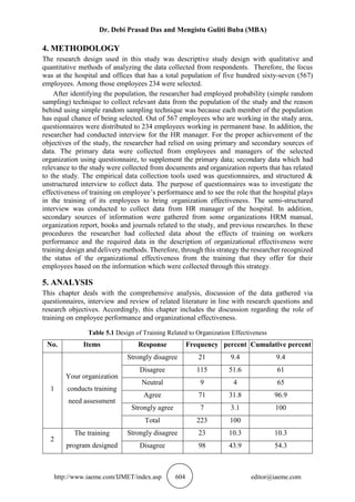 Dr. Debi Prasad Das and Mengistu Guliti Buba (MBA)
http://www.iaeme.com/IJMET/index.asp 604 editor@iaeme.com
4. METHODOLOGY
The research design used in this study was descriptive study design with qualitative and
quantitative methods of analyzing the data collected from respondents. Therefore, the focus
was at the hospital and offices that has a total population of five hundred sixty-seven (567)
employees. Among those employees 234 were selected.
After identifying the population, the researcher had employed probability (simple random
sampling) technique to collect relevant data from the population of the study and the reason
behind using simple random sampling technique was because each member of the population
has equal chance of being selected. Out of 567 employees who are working in the study area,
questionnaires were distributed to 234 employees working in permanent base. In addition, the
researcher had conducted interview for the HR manager. For the proper achievement of the
objectives of the study, the researcher had relied on using primary and secondary sources of
data. The primary data were collected from employees and managers of the selected
organization using questionnaire, to supplement the primary data; secondary data which had
relevance to the study were collected from documents and organization reports that has related
to the study. The empirical data collection tools used was questionnaires, and structured &
unstructured interview to collect data. The purpose of questionnaires was to investigate the
effectiveness of training on employee’s performance and to see the role that the hospital plays
in the training of its employees to bring organization effectiveness. The semi-structured
interview was conducted to collect data from HR manager of the hospital. In addition,
secondary sources of information were gathered from some organizations HRM manual,
organization report, books and journals related to the study, and previous researches. In these
procedures the researcher had collected data about the effects of training on workers
performance and the required data in the description of organizational effectiveness were
training design and delivery methods. Therefore, through this strategy the researcher recognized
the status of the organizational effectiveness from the training that they offer for their
employees based on the information which were collected through this strategy.
5. ANALYSIS
This chapter deals with the comprehensive analysis, discussion of the data gathered via
questionnaires, interview and review of related literature in line with research questions and
research objectives. Accordingly, this chapter includes the discussion regarding the role of
training on employee performance and organizational effectiveness.
Table 5.1 Design of Training Related to Organization Effectiveness
No. Items Response Frequency percent Cumulative percent
1
Your organization
conducts training
need assessment
Strongly disagree 21 9.4 9.4
Disagree 115 51.6 61
Neutral 9 4 65
Agree 71 31.8 96.9
Strongly agree 7 3.1 100
Total 223 100
2
The training
program designed
Strongly disagree 23 10.3 10.3
Disagree 98 43.9 54.3
 