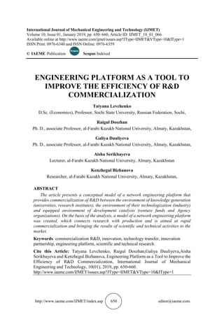 http://www.iaeme.com/IJMET/index.asp 650 editor@iaeme.com
International Journal of Mechanical Engineering and Technology (IJMET)
Volume 10, Issue 01, January 2019, pp. 650–660, Article ID: IJMET_10_01_066
Available online at http://www.iaeme.com/ijmet/issues.asp?JType=IJMET&VType=10&IType=1
ISSN Print: 0976-6340 and ISSN Online: 0976-6359
© IAEME Publication Scopus Indexed
ENGINEERING PLATFORM AS A TOOL TO
IMPROVE THE EFFICIENCY OF R&D
COMMERCIALIZATION
Tatyana Levchenko
D.Sc. (Economics), Professor, Sochi State University, Russian Federation, Sochi,
Raigul Doszhan
Ph. D., associate Professor, al-Farabi Kazakh National University, Almaty, Kazakhstan,
Galiya Dauliyeva
Ph. D., associate Professor, al-Farabi Kazakh National University, Almaty, Kazakhstan,
Aisha Serikbayeva
Lecturer, al-Farabi Kazakh National University, Almaty, Kazakhstan
Kenzhegul Bizhanova
Researcher, al-Farabi Kazakh National University, Almaty, Kazakhstan,
ABSTRACT
The article presents a conceptual model of a network engineering platform that
provides commercialization of R&D between the environment of knowledge generation
(universities, research institutes), the environment of their technologization (industry)
and equipped environment of development catalysis (venture funds and Agency
organizations). On the basis of the analysis, a model of a network engineering platform
was created, which connects research with production and is aimed at rapid
commercialization and bringing the results of scientific and technical activities to the
market.
Keywords: commercialization R&D, innovation, technology transfer, innovation
partnership, engineering platform, scientific and technical research.
Cite this Article: Tatyana Levchenko, Raigul Doszhan,Galiya Dauliyeva,Aisha
Serikbayeva and Kenzhegul Bizhanova, Engineering Platform as a Tool to Improve the
Efficiency of R&D Commercialization, International Journal of Mechanical
Engineering and Technology, 10(01), 2019, pp. 650-660.
http://www.iaeme.com/IJMET/issues.asp?JType=IJMET&VType=10&IType=1
 