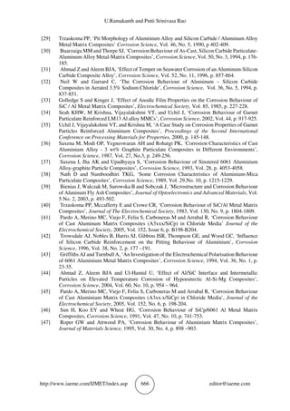 U.Ramakanth and Putti Srinivasa Rao
http://www.iaeme.com/IJMET/index.asp 666 editor@iaeme.com
[29] Trzaskoma PP, ‘Pit Morphology of Aluminium Alloy and Silicon Carbide / Aluminum Alloy
Metal Matrix Composites’ Corrosion Science, Vol. 46, No. 5, 1990, p 402-409.
[30] Buarzaiga MM and Thorpe SJ, ‘Corrosion Behaviour of As-Cast, Silicon Carbide Particulate-
Aluminum Alloy Metal-Matrix Composites’, Corrosion Science, Vol. 50, No. 3, 1994, p. 176-
185.
[31] Ahmad Z and Aleem BJA, ‘Effect of Temper on Seawater Corrosion of an Aluminum-Silicon
Carbide Composite Alloy’, Corrosion Science, Vol. 52, No. 11, 1996, p. 857-864.
[32] Neil W and Garrard C, ‘The Corrosion Behaviour of Aluminum – Silicon Carbide
Composites in Aerated 3.5% Sodium Chloride’, Corrosion Science, Vol. 36, No. 5, 1994, p.
837-851.
[33] Golledge S and Kruger J, ‘Effect of Anodic Film Properties on the Corrosion Behaviour of
SiC / Al Metal Matrix Composites’, Electrochemical Society, Vol. 85, 1985, p. 227-228.
[34] Seah KHW, M Krishna, Vijayalakshmi VT, and Uchil J, ‘Corrosion Behaviour of Garnet
Particulate Reinforced LM13 Al alloy MMCs’, Corrosion Science, 2002, Vol. 44, p. 917-925.
[35] Uchil J, Vijayalakshmi VT, and Krishna M, ‘A Case Study on Corrosion Properties of Garnet
Particles Reinforced Aluminum Composites’, Proceedings of the Second International
Conference on Processing Materials for Properties, 2000, p. 145-148.
[36] Saxena M, Modi OP, Yegneswaran AH and Rohatgi PK, ‘Corrosion Characteristics of Cast
Aluminium Alloy - 3 wt% Graphite Particulate Composites in Different Environments’,
Corrosion Science, 1987, Vol. 27, No.3, p. 249-256.
[37] Saxena I, Jha AK and Upadhyaya S, ‘Corrosion Behaviour of Sinstered 6061 Aluminium
Alloy-graphite Particle Composites’, Corrosion Science, 1993, Vol. 28, p. 4053-4058.
[38] Nath D and Namboodhiri TKG, ‘Some Corrosion Characteristics of Aluminium-Mica
Particulate Composites’, Corrosion Science, 1989, Vol. 29,No. 10, p. 1215-1229.
[39] Bienias J, Walczak M, Surowska B and Sobczak J, ‘Microstructure and Corrosion Behaviour
of Aluninum Fly Ash Composites’, Journal of Optoelectronics and Advanced Materials, Vol.
5 No. 2, 2003, p. 493-502.
[40] Trzaskoma PP, Mccafferty E and Crowe CR, ‘Corrosion Behaviour of SiC/Al Metal Matrix
Composites’, Journal of The Electrochemical Society, 1983, Vol. 130, No. 9, p. 1804-1809.
[41] Pardo A, Merino MC, Viejo F, Feliu S, Carboneras M and Arrabal R, ‘Corrosion Behaviour
of Cast Aluminum Matrix Composites (A3xxx/SiCp) in Chloride Media’ Journal of the
Electrochemical Society, 2005, Vol. 152, Issue 6, p. B198-B204.
[42] Trowsdale AJ, Nobles B, Harris SJ, Gibbins ISR, Thompson GE, and Wood GC, ‘Influence
of Silicon Carbide Reinforcement on the Pitting Behaviour of Aluminium’, Corrosion
Science, 1996, Vol. 38, No. 2, p. 177 –191.
[43] Griffiths AJ and Turnbull A, ‘An Investigation of the Electrochemical Polarisation Behaviour
of 6061 Aluminium Metal Matrix Composites’, Corrosion Science, 1994, Vol. 36, No. 1, p.
23-35.
[44] Ahmad Z, Aleem BJA and Ul-Hamid U, ‘Effect of Al/SiC Interface and Intermetallic
Particles on Elevated Temperature Corrosion of Hypoeutectic Al-Si-Mg Composites’,
Corrosion Science, 2004, Vol. 60, No. 10, p. 954 – 964.
[45] Pardo A, Merino MC, Viejo F, Feliu S, Carboneras M and Arrabal R, ‘Corrosion Behaviour
of Cast Aluminium Matrix Composites (A3xx.x/SiCp) in Chloride Media’, Journal of the
Electrochemical Society, 2005, Vol. 152, No. 6, p. 198-204.
[46] Sun H, Koo EY and Wheat HG, ‘Corrosion Behaviour of SiCp/6061 Al Metal Matrix
Composites, Corrosion Science, 1991, Vol. 47, No. 10, p. 741-753.
[47] Roper GW and Attwood PA, ‘Corrosion Behaviour of Aluminium Matrix Composites’,
Journal of Materials Science, 1995, Vol. 30, No. 4, p. 898 –903.
 