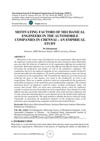 http://www.iaeme.com/IJMET/index.asp 735 editor@iaeme.com
International Journal of Mechanical Engineering and Technology (IJMET)
Volume 10, Issue 01, January 2019, pp. 735–744, Article ID: IJMET_10_01_075
Available online at http://www.iaeme.com/ijmet/issues.asp?JType=IJMET&VType=10&IType=01
ISSN Print: 0976-6340 and ISSN Online: 0976-6359
© IAEME Publication Scopus Indexed
MOTIVATING FACTORS OF MECHANICAL
ENGINEERS IN THE AUTOMOBILE
COMPANIES IN CHENNAI – AN EMPIRICAL
STUDY
Dr.J.Rengamani
Professor, AMET Business School, AMET University, Chennai
ABSTRACT
Motivation is the corner stone of productivity in any organisation. Motivation helps
the employees to put in better efforts in achieving the tasks assigned to them. Motivation
may also alter the behavior of employees in the organisation affecting the productivity
drastically. Motivated employees may work in the efficient and effective manner thereby
increasing the productivity and quality of work in the automotive companies. The
commitment shown by the employees depends on how organizations consider the factors
of motivation offered to the employees. The poorly motivated employees may even end-up
in creating loss to the organizations. The reward that the employees get in the process of
achieving the goal or task matters very much to the productivity of work in the
organizations. There are a number of factors which are responsible for the productivity
of mechanical engineers in the automotive parts manufacturing companies. The common
motivating factors of employees would be salary, working environment, safety, job
security and reward. There are much more motivating factors which the employees
consider as vital to increase the productivity in the organizations. Even though it is really
difficult and also practically impossible to identify what really motivates employees but
to some extent the motivating factors can be figured-out for the benefit of the employees
and also for the organizations. The study attempts to identify the factors which are really
responsible in motivating the mechanical engineers in the production plant of the
automotive parts manufacturing companies located in and around Chennai.
Keywords: Motivation, Motivational Factors, Extrinsic Motivation, Intrinsic Motivation,
Productivity of Employees.
Cite this Article: Dr.J.Rengamani, Motivating Factors of Mechanical Engineers in the
Automobile Companies in Chennai – An Empirical Study, International Journal of
Mechanical Engineering and Technology, 10(01), 2019, pp.735–744
http://www.iaeme.com/IJMET/issues.asp?JType=IJMET&VType=10&Type=01
1. INTRODUCTION
Motivation is a word which has been much talked about and also much researched about by the
modern day organizations. Motivation is the process of inspiring the ability of individuals to
 