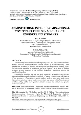 http://www.iaeme.com/IJMET/index.asp 821 editor@iaeme.com
International Journal of Mechanical Engineering and Technology (IJMET)
Volume 10, Issue 1, January 2019, pp. 821–825, Article ID: IJMET_10_01_084
Available online at http://www.iaeme.com/ijmet/issues.asp?JType=IJMET&VType=10&IType=1
ISSN Print: 0976-6340 and ISSN Online: 0976-6359
© IAEME Publication Scopus Indexed
ADMINISTERING INTERDENOMINATIONAL
COMPETENT PUPILS IN MECHANICAL
ENGINEERING STUDENTS
Dr. V.N.Sudheer
Assistant Professor of English, Dept. of Science & Humanities,
Sreenivasa Institute of Technology and Management Studies
(SITAMS) Autonomous
Chittoor-Andhra Pradesh-India
Dr. N. S. Vishnu Priya
Assistant Professor (Senior) of English,
Department of English School of Social Sciences & Languages
VIT, Vellore, Tamilnadu
ABSTRACT
Administering Interdenominational Competency class is a very common problem.
Mostly, if not all, Language Classes contain students of mixed competency. This
happens for a number of reasons, but mainly because of different learning styles,
learning speed, variation in motivation, and very frequently as a result of logistic
decisions as most solutions to the problems depend on cooperation between the
members of the class.
Co-operative learning may be the most thoroughly researched instructional
method in education and rapidly growing body of research supports the effectiveness
of the approach. Cooperatively taught students tend to have better and longer
information retention, higher grades, more highly developed critical thinking and
problem solving skills, more positive attitude towards the subject and greater
motivation to learn.
Key words: Interdenominational Competency, Co-operative Learning Method, SSG
and WSG method, STAD method, Positive attitude, Interpersonal communication, etc.
Cite this Article: Dr. V.N.Sudheer and Dr. N. S. Vishnu Priya, Administering
Interdenominational Competent Pupils In Mechanical Engineering Students,
International Journal of Mechanical Engineering and Technology, 10(1), 2019, pp.
821–825.
http://www.iaeme.com/ijmet/issues.asp?JType=IJMET&VType=10&IType=1
 