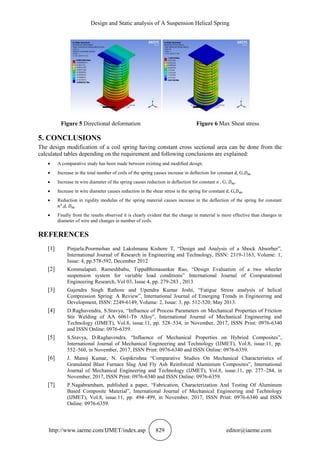 Design and Static analysis of A Suspension Helical Spring
http://www.iaeme.com/IJMET/index.asp 829 editor@iaeme.com
Figure 5 Directional deformation Figure 6 Max Sheat stress
5. CONCLUSIONS
The design modification of a coil spring having constant cross sectional area can be done from the
calculated tables depending on the requirement and following conclusions are explained:
 A comparative study has been made between existing and modified design.
 Increase in the total number of coils of the spring causes increase in deflection for constant d, G,𝐷 𝑚.
 Increase in wire diameter of the spring causes reduction in deflection for constant n , G, 𝐷 𝑚.
 Increase in wire diameter causes reduction in the shear stress in the spring for constant d, G,𝐷 𝑚.
 Reduction in rigidity modulus of the spring material causes increase in the deflection of the spring for constant
𝑛1
,d, 𝐷 𝑚.
 Finally from the results observed it is clearly evident that the change in material is more effective than changes in
diameter of wire and changes in number of coils.
REFERENCES
[1] Pinjarla.Poormohan and Lakshmana Kishore T, “Design and Analysis of a Shock Absorber”,
International Journal of Research in Engineering and Technology, ISSN: 2319-1163, Volume: 1,
Issue: 4, pp.578-592, December 2012
[2] Kommalapati. Rameshbabu, TippaBhimasankar Rao, “Design Evaluation of a two wheeler
suspension system for variable load conditions” International Journal of Computational
Engineering Research, Vol 03, Issue 4, pp. 279-283 , 2013
[3] Gajendra Singh Rathore and Upendra Kumar Joshi, “Fatigue Stress analysis of helical
Compression Spring: A Review”, International Journal of Emerging Trends in Engineering and
Development, ISSN: 2249-6149, Volume: 2, Issue: 3, pp. 512-520, May 2013.
[4] D.Raghavendra, S.Sravya, “Influence of Process Parameters on Mechanical Properties of Friction
Stir Welding of AA 6061-T6 Alloy”, International Journal of Mechanical Engineering and
Technology (IJMET), Vol.8, issue.11, pp. 528–534, in November, 2017, ISSN Print: 0976-6340
and ISSN Online: 0976-6359.
[5] S.Sravya, D.Raghavendra. “Influence of Mechanical Properties on Hybried Composites”,
International Journal of Mechanical Engineering and Technology (IJMET), Vol.8, issue.11, pp.
552–560, in November, 2017, ISSN Print: 0976-6340 and ISSN Online: 0976-6359.
[6] J. Manoj Kumar, N. Gopikrishna “Comparative Studies On Mechanical Characteristics of
Granulated Blast Furnace Slag And Fly Ash Reinforced Aluminium Composites”, International
Journal of Mechanical Engineering and Technology (IJMET), Vol.8, issue.11, pp. 277–284, in
November, 2017, ISSN Print: 0976-6340 and ISSN Online: 0976-6359.
[7] P.Nagabramham, published a paper, “Fabrication, Characterization And Testing Of Aluminum
Based Composite Material”, International Journal of Mechanical Engineering and Technology
(IJMET), Vol.8, issue.11, pp. 494–499, in November, 2017, ISSN Print: 0976-6340 and ISSN
Online: 0976-6359.
 