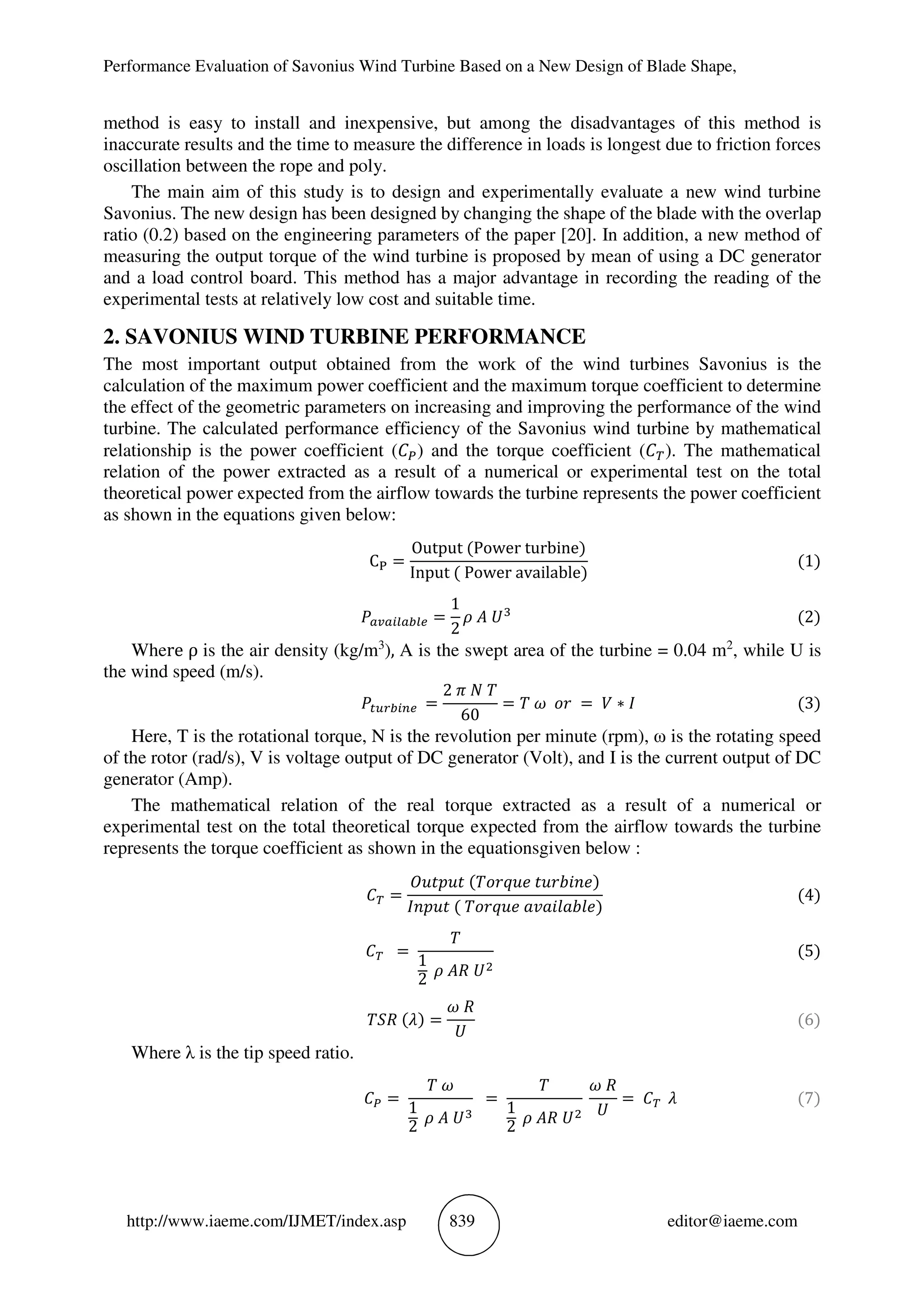 Performance Evaluation of Savonius Wind Turbine Based on a New Design of Blade Shape,
http://www.iaeme.com/IJMET/index.asp 839 editor@iaeme.com
method is easy to install and inexpensive, but among the disadvantages of this method is
inaccurate results and the time to measure the difference in loads is longest due to friction forces
oscillation between the rope and poly.
The main aim of this study is to design and experimentally evaluate a new wind turbine
Savonius. The new design has been designed by changing the shape of the blade with the overlap
ratio (0.2) based on the engineering parameters of the paper [20]. In addition, a new method of
measuring the output torque of the wind turbine is proposed by mean of using a DC generator
and a load control board. This method has a major advantage in recording the reading of the
experimental tests at relatively low cost and suitable time.
2. SAVONIUS WIND TURBINE PERFORMANCE
The most important output obtained from the work of the wind turbines Savonius is the
calculation of the maximum power coefficient and the maximum torque coefficient to determine
the effect of the geometric parameters on increasing and improving the performance of the wind
turbine. The calculated performance efficiency of the Savonius wind turbine by mathematical
relationship is the power coefficient ( ) and the torque coefficient ( ). The mathematical
relation of the power extracted as a result of a numerical or experimental test on the total
theoretical power expected from the airflow towards the turbine represents the power coefficient
as shown in the equations given below:
C =
Output (Power turbine)
Input ( Power available)
(1)
! =
1
2
# $ %&
(2)
Where ρ is the air density (kg/m3
), A is the swept area of the turbine = 0.04 m2
, while U is
the wind speed (m/s).
)*+ ,! =
2 - . /
60
= / 2 34 = 5 ∗ 7 (3)
Here, T is the rotational torque, N is the revolution per minute (rpm), ω is the rotating speed
of the rotor (rad/s), V is voltage output of DC generator (Volt), and I is the current output of DC
generator (Amp).
The mathematical relation of the real torque extracted as a result of a numerical or
experimental test on the total theoretical torque expected from the airflow towards the turbine
represents the torque coefficient as shown in the equations :given below
=
9:;<:; (/34=:> ;:4?@A>)
7A<:; ( /34=:> BCB@DB?D>)
(4)
=
/
1
2
# $F %G
(5)
/IF (J) =
2 F
%
(6)
Where λ is the tip speed ratio.
=
/ 2
1
2
# $ %&
=
/
1
2
# $F %G
2 F
%
= J (7)
 