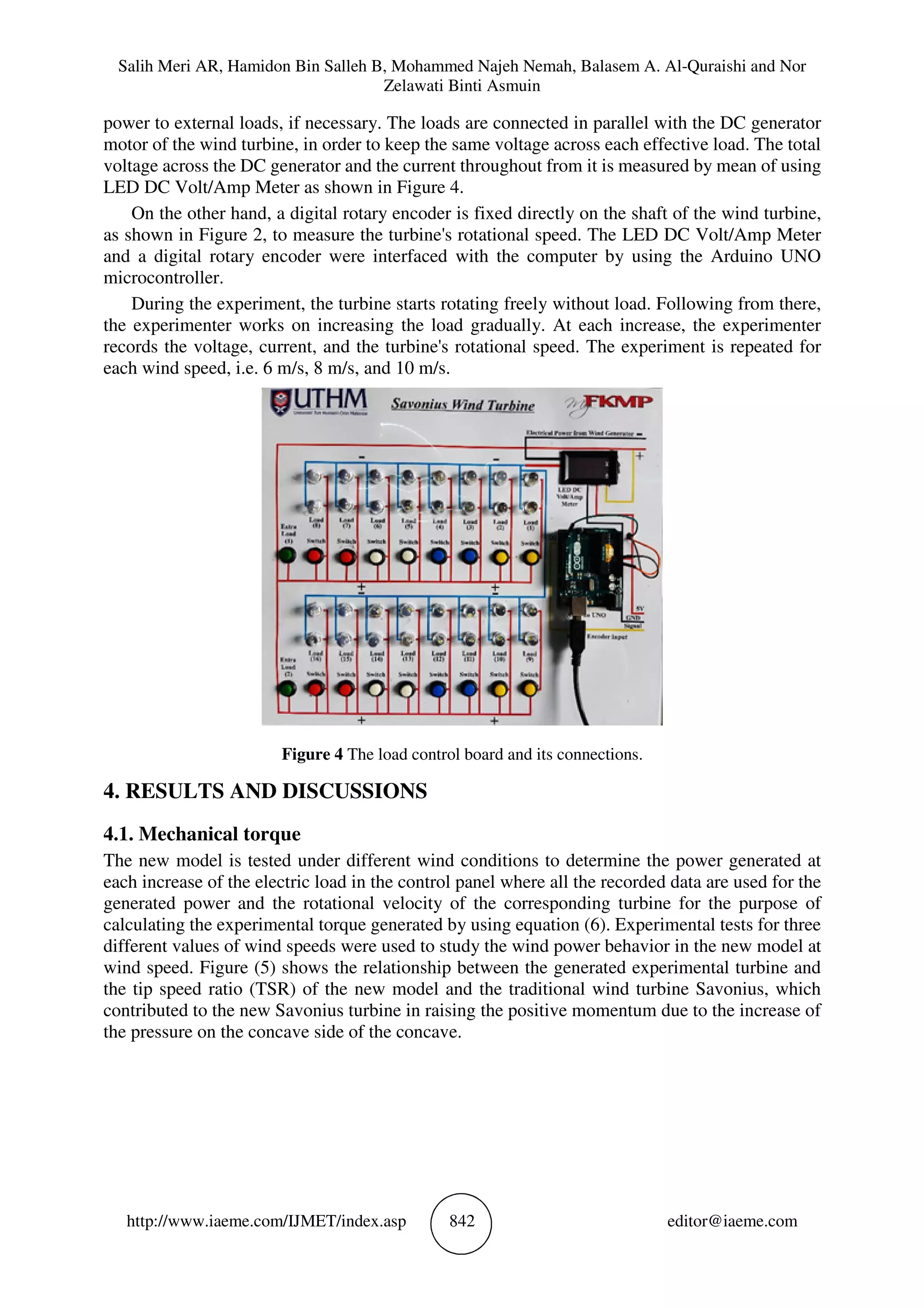 Salih Meri AR, Hamidon Bin Salleh B, Mohammed Najeh Nemah, Balasem A. Al-Quraishi and Nor
Zelawati Binti Asmuin
http://www.iaeme.com/IJMET/index.asp 842 editor@iaeme.com
power to external loads, if necessary. The loads are connected in parallel with the DC generator
motor of the wind turbine, in order to keep the same voltage across each effective load. The total
voltage across the DC generator and the current throughout from it is measured by mean of using
LED DC Volt/Amp Meter as shown in Figure 4.
On the other hand, a digital rotary encoder is fixed directly on the shaft of the wind turbine,
as shown in Figure 2, to measure the turbine's rotational speed. The LED DC Volt/Amp Meter
and a digital rotary encoder were interfaced with the computer by using the Arduino UNO
microcontroller.
During the experiment, the turbine starts rotating freely without load. Following from there,
the experimenter works on increasing the load gradually. At each increase, the experimenter
records the voltage, current, and the turbine's rotational speed. The experiment is repeated for
each wind speed, i.e. 6 m/s, 8 m/s, and 10 m/s.
Figure 4 The load control board and its connections.
4. RESULTS AND DISCUSSIONS
4.1. Mechanical torque
The new model is tested under different wind conditions to determine the power generated at
each increase of the electric load in the control panel where all the recorded data are used for the
generated power and the rotational velocity of the corresponding turbine for the purpose of
calculating the experimental torque generated by using equation (6). Experimental tests for three
different values of wind speeds were used to study the wind power behavior in the new model at
wind speed. Figure (5) shows the relationship between the generated experimental turbine and
the tip speed ratio (TSR) of the new model and the traditional wind turbine Savonius, which
contributed to the new Savonius turbine in raising the positive momentum due to the increase of
the pressure on the concave side of the concave.
 