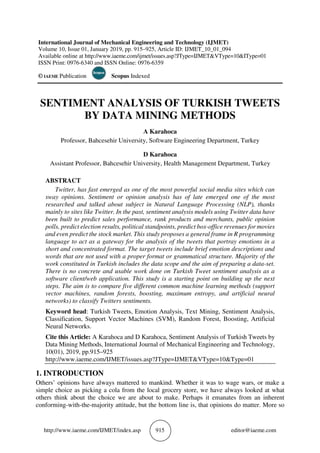 http://www.iaeme.com/IJMET/index.asp 915 editor@iaeme.com
International Journal of Mechanical Engineering and Technology (IJMET)
Volume 10, Issue 01, January 2019, pp. 915–925, Article ID: IJMET_10_01_094
Available online at http://www.iaeme.com/ijmet/issues.asp?JType=IJMET&VType=10&IType=01
ISSN Print: 0976-6340 and ISSN Online: 0976-6359
© IAEME Publication Scopus Indexed
SENTIMENT ANALYSIS OF TURKISH TWEETS
BY DATA MINING METHODS
A Karahoca
Professor, Bahcesehir University, Software Engineering Department, Turkey
D Karahoca
Assistant Professor, Bahcesehir University, Health Management Department, Turkey
ABSTRACT
Twitter, has fast emerged as one of the most powerful social media sites which can
sway opinions. Sentiment or opinion analysis has of late emerged one of the most
researched and talked about subject in Natural Language Processing (NLP), thanks
mainly to sites like Twitter. In the past, sentiment analysis models using Twitter data have
been built to predict sales performance, rank products and merchants, public opinion
polls, predict election results, political standpoints, predict box-office revenues for movies
and even predict the stock market. This study proposes a general frame in R programming
language to act as a gateway for the analysis of the tweets that portray emotions in a
short and concentrated format. The target tweets include brief emotion descriptions and
words that are not used with a proper format or grammatical structure. Majority of the
work constituted in Turkish includes the data scope and the aim of preparing a data-set.
There is no concrete and usable work done on Turkish Tweet sentiment analysis as a
software client/web application. This study is a starting point on building up the next
steps. The aim is to compare five different common machine learning methods (support
vector machines, random forests, boosting, maximum entropy, and artificial neural
networks) to classify Twitters sentiments.
Keyword head: Turkish Tweets, Emotion Analysis, Text Mining, Sentiment Analysis,
Classification, Support Vector Machines (SVM), Random Forest, Boosting, Artificial
Neural Networks.
Cite this Article: A Karahoca and D Karahoca, Sentiment Analysis of Turkish Tweets by
Data Mining Methods, International Journal of Mechanical Engineering and Technology,
10(01), 2019, pp.915–925
http://www.iaeme.com/IJMET/issues.asp?JType=IJMET&VType=10&Type=01
1. INTRODUCTION
Others’ opinions have always mattered to mankind. Whether it was to wage wars, or make a
simple choice as picking a cola from the local grocery store, we have always looked at what
others think about the choice we are about to make. Perhaps it emanates from an inherent
conforming-with-the-majority attitude, but the bottom line is, that opinions do matter. More so
 