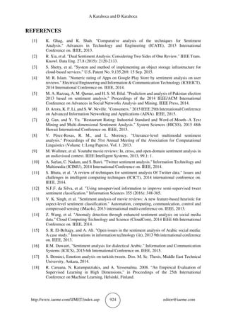 A Karahoca and D Karahoca
http://www.iaeme.com/IJMET/index.asp 924 editor@iaeme.com
REFERENCES
[1] K. Ghag, and K. Shah. "Comparative analysis of the techniques for Sentiment
Analysis." Advances in Technology and Engineering (ICATE), 2013 International
Conference on. IEEE, 2013.
[2] R. Xia, et al. "Dual Sentiment Analysis: Considering Two Sides of One Review." IEEE Trans.
Knowl. Data Eng. 27.8 (2015): 2120-2133.
[3] S. Shetty, et al. "System and method of implementing an object storage infrastructure for
cloud-based services." U.S. Patent No. 9,135,269. 15 Sep. 2015.
[4] M. R. Islam. "Numeric rating of Apps on Google Play Store by sentiment analysis on user
reviews." Electrical Engineering and Information & Communication Technology (ICEEICT),
2014 International Conference on. IEEE, 2014.
[5] M. A. Razzaq, A. M. Qamar, and H. S. M. Bilal. "Prediction and analysis of Pakistan election
2013 based on sentiment analysis." Proceedings of the 2014 IEEE/ACM International
Conference on Advances in Social Networks Analysis and Mining. IEEE Press, 2014.
[6] D. Arora, K. F. Li, and S. W. Neville. "Consumers." 2015 IEEE 29th International Conference
on Advanced Information Networking and Applications (AINA). IEEE, 2015.
[7] Q. Gan, and Y. Yu. "Restaurant Rating: Industrial Standard and Word-of-Mouth--A Text
Mining and Multi-dimensional Sentiment Analysis." System Sciences (HICSS), 2015 48th
Hawaii International Conference on. IEEE, 2015.
[8] V. Pérez-Rosas, R. M., and L. Morency. "Utterance-level multimodal sentiment
analysis." Proceedings of the 51st Annual Meeting of the Association for Computational
Linguistics (Volume 1: Long Papers). Vol. 1. 2013.
[9] M. Wollmer, et al. Youtube movie reviews: In, cross, and open-domain sentiment analysis in
an audiovisual context. IEEE Intelligent Systems, 2013, 99.1: 1.
[10] A. Sarlan, C. Nadam, and S. Basri. "Twitter sentiment analysis." Information Technology and
Multimedia (ICIMU), 2014 International Conference on. IEEE, 2014.
[11] S. Bhuta, et al. "A review of techniques for sentiment analysis Of Twitter data." Issues and
challenges in intelligent computing techniques (ICICT), 2014 international conference on.
IEEE, 2014.
[12] N.F.F. da Silva, et al. "Using unsupervised information to improve semi-supervised tweet
sentiment classification." Information Sciences 355 (2016): 348-365.
[13] V. K. Singh, et al. "Sentiment analysis of movie reviews: A new feature-based heuristic for
aspect-level sentiment classification." Automation, computing, communication, control and
compressed sensing (iMac4s), 2013 international multi-conference on. IEEE, 2013.
[14] Z. Wang, et al. "Anomaly detection through enhanced sentiment analysis on social media
data." Cloud Computing Technology and Science (CloudCom), 2014 IEEE 6th International
Conference on. IEEE, 2014.
[15] S. R. El-Beltagy, and A. Ali. "Open issues in the sentiment analysis of Arabic social media:
A case study." Innovations in information technology (iit), 2013 9th international conference
on. IEEE, 2013.
[16] R.M. Duwairi, "Sentiment analysis for dialectical Arabic." Information and Communication
Systems (ICICS), 2015 6th International Conference on. IEEE, 2015.
[17] S. Demirci, Emotion analysis on turkish tweets. Diss. M. Sc. Thesis, Middle East Technical
University, Ankara, 2014.
[18] R. Caruana, N. Karampatziakis, and A. Yessenalina. 2008. “An Empirical Evaluation of
Supervised Learning in High Dimensions,” in Proceedings of the 25th International
Conference on Machine Learning, Helsinki, Finland.
 