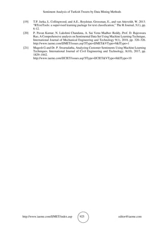 Sentiment Analysis of Turkish Tweets by Data Mining Methods
http://www.iaeme.com/IJMET/index.asp 925 editor@iaeme.com
[19] T.P. Jurka, L. Collingwood, and A.E., Boydstun. Grossman, E., and van Atteveldt, W. 2013.
“RTextTools: a supervised learning package for text classification,” The R Journal, 5(1), pp.
6-12.
[20] P. Pavan Kumar, N. Lakshmi Chandana, A. Sai Venu Madhav Reddy, Prof. D. Rajeswara
Rao, A Comprehensive analysis on Sentimental Data Set Using Machine Learning Technique,
International Journal of Mechanical Engineering and Technology 9(1), 2018, pp. 320–326.
http://www.iaeme.com/IJMET/issues.asp?JType=IJMET&VType=9&IType=1
[21] Magesh G and Dr. P. Swarnalatha, Analyzing Customer Sentiments Using Machine Learning
Techniques. International Journal of Civil Engineering and Technology, 8(10), 2017, pp.
1829–1842.
http://www.iaeme.com/IJCIET/issues.asp?JType=IJCIET&VType=8&IType=10
 