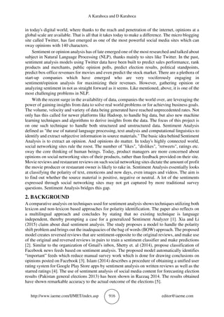 A Karahoca and D Karahoca
http://www.iaeme.com/IJMET/index.asp 916 editor@iaeme.com
in today's digital world, where thanks to the reach and penetration of the internet, opinions at a
global scale are available. That is all that it takes today to make a difference. The micro blogging
site called Twitter, has fast emerged as one of the most powerful social media sites which can
sway opinions with 140 characters.
Sentiment or opinion analysis has of late emerged one of the most researched and talked about
subject in Natural Language Processing (NLP), thanks mainly to sites like Twitter. In the past,
sentiment analysis models using Twitter data have been built to predict sales performance, rank
products and merchants, public opinion polls, predict election results, political standpoints,
predict box-office revenues for movies and even predict the stock market. There are a plethora of
start-up companies which have emerged who are very vociferously engaging in
sentiment/opinion analysis for maximizing their revenues. However, gathering opinion or
analyzing sentiment in not as straight forward as it seems. Like mentioned, above, it is one of the
most challenging problems in NLP.
With the recent surge in the availability of data, companies the world over, are leveraging the
power of gaining insights from data to solve real world problems or for achieving business goals.
The volume, velocity and variety of data being generated have reached unprecedented rates. Not
only has this called for newer platforms like Hadoop, to handle big data, but also new machine
learning techniques and algorithms to derive insights from the data. The focus of this project is
on one such technique to handle both structured and unstructured data. Sentiment Analysis
defined as "the use of natural language processing, text analysis and computational linguistics to
identify and extract subjective information in source materials." The basic idea behind Sentiment
Analysis is to extract an opinion. And opinions do matter. In today's highly connected world,
social networking sites rule the roost. The number of "likes", "dislikes", "retweets", ratings etc.
sway the core thinking of human beings. Today, product managers are more concerned about
opinions on social networking sites of their products, rather than feedback provided on their site.
Movie reviews and restaurant reviews on such social networking sites dictate the amount of profit
the movie producer or restaurant owner is likely to rake in. Sentiment Analysis essentially looks
at classifying the polarity of text, emoticons and now days, even images and videos. The aim is
to find out whether the source material is positive, negative or neutral. A lot of the sentiments
expressed through social networking sites may not get captured by more traditional survey
questions. Sentiment Analysis bridges this gap.
2. BACKGROUND
A comparative analysis on techniques used for sentiment analysis shows techniques utilizing both
lexicon and non-lexicon based approaches for polarity identification. The paper also reflects on
a multilingual approach and concludes by stating that no existing technique is language
independent, thereby prompting a case for a generalized Sentiment Analyzer [1]. Xia and Li
(2015) claim about dual sentiment analysis. The study proposes a model to handle the polarity
shift problem and brings out the inadequacies of the bag of words (BOW) approach. The proposed
model creates reversed reviews that are sentiment-opposite to the original reviews, and make use
of the original and reversed reviews in pairs to train a sentiment classifier and make predictions
[2]. Similar to the organization of Gmail's inbox, Shetty et. al (2014), propose classification of
Facebook news feeds based on sentiment analysis. The proposed model automatically identifies
“important” feeds which reduce manual survey work which is done for drawing conclusions on
opinions posted on Facebook [3]. Islam (2014) describes a procedure of obtaining a unified user
rating system for Google Play Store apps by sentiment analysis on written reviews as well as the
starred ratings [4]. The use of sentiment analysis of social media content for forecasting election
results (Pakistan general elections 2013) has been shown in Razzaq 2014. The results obtained
have shown remarkable accuracy to the actual outcome of the elections [5].
 