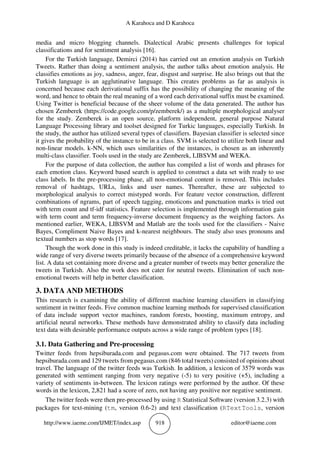 A Karahoca and D Karahoca
http://www.iaeme.com/IJMET/index.asp 918 editor@iaeme.com
media and micro blogging channels. Dialectical Arabic presents challenges for topical
classifications and for sentiment analysis [16].
For the Turkish language, Demirci (2014) has carried out an emotion analysis on Turkish
Tweets. Rather than doing a sentiment analysis, the author talks about emotion analysis. He
classifies emotions as joy, sadness, anger, fear, disgust and surprise. He also brings out that the
Turkish language is an agglutinative language. This creates problems as far as analysis is
concerned because each derivational suffix has the possibility of changing the meaning of the
word, and hence to obtain the real meaning of a word each derivational suffix must be examined.
Using Twitter is beneficial because of the sheer volume of the data generated. The author has
chosen Zemberek (https://code.google.com/p/zemberek/) as a multiple morphological analyser
for the study. Zemberek is an open source, platform independent, general purpose Natural
Language Processing library and toolset designed for Turkic languages, especially Turkish. In
the study, the author has utilized several types of classifiers. Bayesian classifier is selected since
it gives the probability of the instance to be in a class. SVM is selected to utilize both linear and
non-linear models. k-NN, which uses similarities of the instances, is chosen as an inherently
multi-class classifier. Tools used in the study are Zemberek, LIBSVM and WEKA.
For the purpose of data collection, the author has compiled a list of words and phrases for
each emotion class. Keyword based search is applied to construct a data set with ready to use
class labels. In the pre-processing phase, all non-emotional content is removed. This includes
removal of hashtags, URLs, links and user names. Thereafter, these are subjected to
morphological analysis to correct mistyped words. For feature vector construction, different
combinations of ngrams, part of speech tagging, emoticons and punctuation marks is tried out
with term count and tf-idf statistics. Feature selection is implemented through information gain
with term count and term frequency-inverse document frequency as the weighing factors. As
mentioned earlier, WEKA, LIBSVM and Matlab are the tools used for the classifiers - Naive
Bayes, Compliment Naive Bayes and k-nearest neighbours. The study also uses pronouns and
textual numbers as stop words [17].
Though the work done in this study is indeed creditable, it lacks the capability of handling a
wide range of very diverse tweets primarily because of the absence of a comprehensive keyword
list. A data set containing more diverse and a greater number of tweets may better generalize the
tweets in Turkish. Also the work does not cater for neutral tweets. Elimination of such non-
emotional tweets will help in better classification.
3. DATA AND METHODS
This research is examining the ability of different machine learning classifiers in classifying
sentiment in twitter feeds. Five common machine learning methods for supervised classification
of data include support vector machines, random forests, boosting, maximum entropy, and
artificial neural networks. These methods have demonstrated ability to classify data including
text data with desirable performance outputs across a wide range of problem types [18].
3.1. Data Gathering and Pre-processing
Twitter feeds from hepsiburada.com and pegasus.com were obtained. The 717 tweets from
hepsiburada.com and 129 tweets from pegasus.com (846 total tweets) consisted of opinions about
travel. The language of the twitter feeds was Turkish. In addition, a lexicon of 3579 words was
generated with sentiment ranging from very negative (-5) to very positive (+5), including a
variety of sentiments in-between. The lexicon ratings were performed by the author. Of these
words in the lexicon, 2,821 had a score of zero, not having any positive nor negative sentiment.
The twitter feeds were then pre-processed by using R Statistical Software (version 3.2.3) with
packages for text-mining (tm, version 0.6-2) and text classification (RTextTools, version
 
