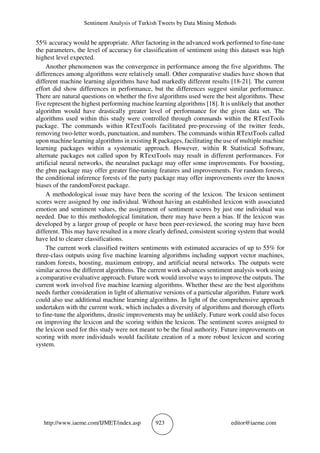 Sentiment Analysis of Turkish Tweets by Data Mining Methods
http://www.iaeme.com/IJMET/index.asp 923 editor@iaeme.com
55% accuracy would be appropriate. After factoring in the advanced work performed to fine-tune
the parameters, the level of accuracy for classification of sentiment using this dataset was high
highest level expected.
Another phenomenon was the convergence in performance among the five algorithms. The
differences among algorithms were relatively small. Other comparative studies have shown that
different machine learning algorithms have had markedly different results [18-21]. The current
effort did show differences in performance, but the differences suggest similar performance.
There are natural questions on whether the five algorithms used were the best algorithms. These
five represent the highest performing machine learning algorithms [18]. It is unlikely that another
algorithm would have drastically greater level of performance for the given data set. The
algorithms used within this study were controlled through commands within the RTextTools
package. The commands within RTextTools facilitated pre-processing of the twitter feeds,
removing two-letter words, punctuation, and numbers. The commands within RTextTools called
upon machine learning algorithms in existing R packages, facilitating the use of multiple machine
learning packages within a systematic approach. However, within R Statistical Software,
alternate packages not called upon by RTextTools may result in different performances. For
artificial neural networks, the neuralnet package may offer some improvements. For boosting,
the gbm package may offer greater fine-tuning features and improvements. For random forests,
the conditional inference forests of the party package may offer improvements over the known
biases of the randomForest package.
A methodological issue may have been the scoring of the lexicon. The lexicon sentiment
scores were assigned by one individual. Without having an established lexicon with associated
emotion and sentiment values, the assignment of sentiment scores by just one individual was
needed. Due to this methodological limitation, there may have been a bias. If the lexicon was
developed by a larger group of people or have been peer-reviewed, the scoring may have been
different. This may have resulted in a more clearly defined, consistent scoring system that would
have led to clearer classifications.
The current work classified twitters sentiments with estimated accuracies of up to 55% for
three-class outputs using five machine learning algorithms including support vector machines,
random forests, boosting, maximum entropy, and artificial neural networks. The outputs were
similar across the different algorithms. The current work advances sentiment analysis work using
a comparative evaluative approach. Future work would involve ways to improve the outputs. The
current work involved five machine learning algorithms. Whether these are the best algorithms
needs further consideration in light of alternative versions of a particular algorithm. Future work
could also use additional machine learning algorithms. In light of the comprehensive approach
undertaken with the current work, which includes a diversity of algorithms and thorough efforts
to fine-tune the algorithms, drastic improvements may be unlikely. Future work could also focus
on improving the lexicon and the scoring within the lexicon. The sentiment scores assigned to
the lexicon used for this study were not meant to be the final authority. Future improvements on
scoring with more individuals would facilitate creation of a more robust lexicon and scoring
system.
 