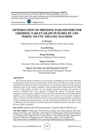 http://www.iaeme.com/IJMET/index.asp 960 editor@iaeme.com
International Journal of Mechanical Engineering and Technology (IJMET)
Volume 10, Issue 01, January 2019, pp. 960–967, Article ID: IJMET_10_01_098
Available online at http://www.iaeme.com/ijmet/issues.asp?JType=IJMET&VType=10&IType=01
ISSN Print: 0976-6340 and ISSN Online: 0976-6359
© IAEME Publication Scopus Indexed
OPTIMIZATION OF DRESSING PARAMETERS FOR
GRINDING TABLET SHAPE PUNCHES BY CBN
WHEEL ON CNC MILLING MACHINE
Le Hong Ky
Vinh Long University of Technology Education, Vinh Long, Vietnam
Tran Thi Hong
Nguyen Tat Thanh University, Ho Chi Minh city, Vietnam
Hoang Tien Dung
Ha Noi University of Industry, Ha Noi, Vietnam
Nguyen Anh Tuan
University of Economic and Technical Industries, Ha Noi, Vietnam
Nguyen Van Tung, Luu Anh Tung and Vu Ngoc Pi*
Thai Nguyen University of Technology, Thai Nguyen, Vietnam
*
Corresponding Author
ABSTRACT
The dressing regime parameters in the process of grinding are the most important
enabling factors that need to be determined. In this study, the influences of the dressing
parameters including the depth of dressing cut, the rate of dressing feed and the speed of
grinding wheel on the surface roughness when grinding tablet shape punches by CBN
wheel on CNC milling machine are investigated. Taguchi technique and analysis of
variance (ANOVA) have been applied to identify the impact of dressing regime
parameters on the surface roughness. The results show that the impact level of the cutting
depth (aed), the wheel speed (RPM), the feed rate (Fe) and errors on surface roughness
(Ra) are 52.63%, 28.45%, 6.59% and 12.33% respectively. By analyzing the experimental
results, optimum dressing parameters with the cutting depth of 0.02 mm, the wheel speed
of 1000 rpm and the infeed rate of 400 mm/min have been determined, that allow to get
the best surface roughness.
Key words: Grinding wheel, Dressing parameters, Taguchi method, CBN abrasives.
Cite this Article: Le Hong Ky, Tran Thi Hong, Hoang Tien Dung, Nguyen Anh Tuan,
Nguyen Van Tung, Luu Anh Tung, and Vu Ngoc Pi, Optimization of Dressing Parameters
for Grinding Tablet Shape Punches by Cbn Wheel on Cnc Milling Machine, International
Journal of Mechanical Engineering and Technology, 10(01), 2019, pp.960–967
http://www.iaeme.com/IJMET/issues.asp?JType=IJMET&VType=10&Type=01