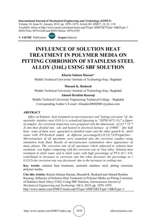 http://www.iaeme.com/IJMET/index.asp 1070 editor@iaeme.com
International Journal of Mechanical Engineering and Technology (IJMET)
Volume 10, Issue 01, January 2019, pp. 1070–1079, Article ID: IJMET_10_01_110
Available online at http://www.iaeme.com/ijmet/issues.asp?JType=IJMET&VType=10&IType=1
ISSN Print: 0976-6340 and ISSN Online: 0976-6359
© IAEME Publication Scopus Indexed
INFLUENCE OF SOLUTION HEAT
TREATMENT IN POLYMER MEDIA ON
PITTING CORROSION OF STAINLESS STEEL
ALLOY (316L) USING SBF SOLUTION
Kharia Salman Hassan*
Middle Technical University/ Institute of Technology/Iraq / Baghdad
Musaab K. Rasheed
Middle Technical University/ Institute of Technology/Iraq / Baghdad
Ahmed Ibrahim Razooqi
Middle Technical University/ Engineering Technical College – Baghdad
Corresponding Author’s E-mail: Almaden20002000 @yahoo.com
ABSTRACT
Effect of Solution heat treatment on microstructure and "pitting corrosion "of the
austenitic stainless steel (316 L) is actualized.Agreeing to "ASTM (G71-31)" a figure
of samples for corrosion inspection were prepared with the dimensions of (15 * 15 *
3) mm then divided into sets and heated in electrical furnace at (1060C )for half
hour some of them were quenched in distilled water and the other quench by distil
water with (PVA)which added at different percentage(0.3,0.5,0.7,0.9%)gm/liter .
Microstructure of all specimens were examined also the corrosion conduct using
simulation body fluid. Results of microstructure examination show appearance of
many phases. The corrosion rate of all specimens which subjected to solution heat
treatment was higher comparing with the corrosion rate of base alloy. Solution heat
treatment in distil water and in distil water with high percentage of PVA (0.7, 0.9)
contributed in increases in corrosion rate but when decreases the percentage to (
0.3,0.5) the corrosion rate was decreased due to the increases in cooling rate .
Key words: solution heat treatment, austenite stainless steel, pitting corrosion
polymer media.
Cite this Article: Kharia Salman Hassan, Musaab K. Rasheed and Ahmed Ibrahim
Razooqi, Influence of Solution Heat Treatment in Polymer Media on Pitting Corrosion
of Stainless Steel Alloy (316L) Using SBF Solution, International Journal of
Mechanical Engineering and Technology 10(1), 2019, pp. 1070–1079.
http://www.iaeme.com/IJMET/issues.asp?JType=IJMET&VType=10&IType=1
 