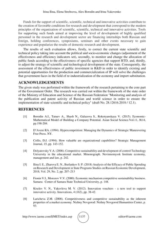 Irina Ilina, Elena Streltsova, Alex Borodin and Irina Yakovenko
http://www.iaeme.com/IJMET/index.asp 1137 editor@iaeme.com
Funds for the support of scientific, scientific, technical and innovative activities contribute to
the creation of favorable conditions for research and development that correspond to the modern
principles of the organization of scientific, scientific, technical and innovative activities. Tools
for supporting such funds aimed at improving the level of development of highly qualified
personnel in the research and development sector are financing internships both Russian and
foreign, holding conferences, symposiums, seminars and other events necessary to gain
experience and popularize the results of domestic research and development.
The results of such evaluation allows, firstly, to correct the current state scientific and
technical policy taking into account the political and socio-economic changes (adjustment of the
effectiveness and efficiency indicators set), secondly, to monitor and change the allocation of
public funds according to the effectiveness of specific agencies that support RTD, and, thirdly,
to adjust the strategy of scientific and technological development of the state. Consequently, the
assessment of the effectiveness of public investment in R&D in order to identify existing and
potential opportunities for the production and commercialization of IP will solve the challenges
that government faces in the field of re-industrialization of the economy and import substitution.
ACKNOWLEDGEMENTS
The given study was performed within the framework of the research pertaining to the core part
of the Government Order. The research was carried out within the framework of the state order
of the Ministry of Education and Science of the Russian Federation "Monitoring and analysis of
the publication and patent activity of Russian and world science in order to ensure the
implementation of state scientific and technical policy" (draft No. 28.12616.2018 / 12.1).
REFERENCES
[1] Borodin A.I., Tatuev A., Shash N., Galazova S., Rokotyanskaya V. (2015). Economic-
Mathematical Model of Building a Company Potential. Asian Social Science.Vol.11, №14,
pp.198-204.
[2] D’Aveni RA. (1994). Hypercompetition: Managing the Dynamics of Strategic Maneuvering
Free Press. NY.
[3] Collis, D.J. (1994). How valuable are organizational capabilities? Strategic Management
Journal, 15, рр. 143-152.
[4] Dolyatovsky V.A. (2006). Сompetitive sustainability and development of control Technology
University in the educational market. Mmonograph. Nevinnomyssk Institute economy,
management and law, р. 242.
[5] Ilina I. E., Zharova E. N., Burlankov S. P. (2018) Analysis of the Efficacy of Public Spending
on Research and Development in State Programs Studies on Russian Economic Development,
2018, Vol. 29, No. 2, pp. 207–213
[6] Fionin V.I., Morozov V.V. (2000). Economic mechanism competitive sustainability business.
Samara: Center of Samara State Technical University, p. 148.
[7] Kiselev V. N., Yakovleva M. V. (2012). Innovation vouchers - a new tool to support
innovative activity. Innovations, 4 (162), рр. 38-42.
[8] Laricheva Z.M. (2008). Competitiveness and competitive sustainability as the inherent
properties of a market economy. Nizhny Novgorod: Nizhny Novgorod Humanities Center, р.
93.
 
