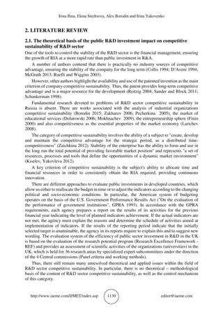 Irina Ilina, Elena Streltsova, Alex Borodin and Irina Yakovenko
http://www.iaeme.com/IJMET/index.asp 1130 editor@iaeme.com
2. LITERATURE REVIEW
2.1. The theoretical basis of the public R&D investment impact on competitive
sustainability of R&D sector
One of the tools to control the stability of the R&D sector is the financial management, ensuring
the growth of RIA at a more rapid rate than public investment in R&A.
A number of authors contend that there is practically no industry sources of competitive
advantage, ensuring the stability of the company for the long term (Collis 1994; D’Aveni 1994;
McGrath 2013; Ruefli and Wiggins 2003).
However, other authors highlight the availability and use of the patented invention as the main
criterion of company competitive sustainability. Thus, the patent provides long-term competitive
advantage and is a major resource for the development (Reitzig 2004; Sander and Block 2011;
Schankerman 1998).
Fundamental research devoted to problems of R&D sector competitive sustainability in
Russia is absent. There are works associated with the analysis of industrial organizations
competitive sustainability (Borodin 2015; Zakharov 2006; Pecherkina 2005), the market of
educational services (Dolatowski 2006; Mokhnachev 2009), the entrepreneurship sphere (Finin
2000) and also competitiveness as the essential properties of the market economy (Larichev
2008).
The category of competitive sustainability involves the ability of a subject to "create, develop
and maintain the competitive advantage for the strategic period, as a distributed time-
competitiveness" (Zaichkina 2012). Stability of the enterprise has the ability to form and use in
the long run the total potential of providing favorable market position" and represents "a set of
resources, processes and tools that define the opportunities of a dynamic market environment"
(Kiselev, Yakovleva 2012).
A key criterion of competitive sustainability is the subject's ability to allocate time and
financial resources in order to consistently obtain the RIA required, providing continuous
innovation.
There are different approaches to evaluate public investments in developed countries, which
allow us either to reallocate the budget in time or to adjust the indicators according to the changing
political and socio-economic conditions. In particular, the American system of budgeting
operates on the basis of the U.S. Government Performance Results Act ("On the evaluation of
the performance of government institutions", GPRA 1993). In accordance with the GPRA
requirements, each agency prepares a report on the results of its activities for the previous
financial year indicating the level of planned indicators achievement. If the actual indicators are
not met, the agency must explain the reasons and determine the schedule of activities aimed at
implementation of indicators. If the results of the reporting period indicate that the initially
selected target is unattainable, the agency in its reports require to explain this and to suggest new
wording. The evaluation system of the efficiency of public sector investment in R&D in the UK
is based on the evaluation of the research potential program (Research Excellence Framework -
REF) and provides an assessment of scientific activities of the organizations (universities) in the
UK, which is held for 36 research areas by specialized expert subcommittees under the direction
of the 4 Central commissions (Panel criteria and working methods).
Thus, there still remain many unresolved theoretical and applied issues within the field of
R&D sector competitive sustainability. In particular, there is no theoretical – methodological
basis of the content of R&D sector competitive sustainability, as well as the control mechanism
of this category.
 