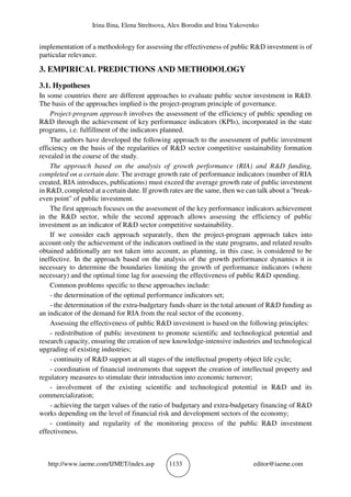 Irina Ilina, Elena Streltsova, Alex Borodin and Irina Yakovenko
http://www.iaeme.com/IJMET/index.asp 1133 editor@iaeme.com
implementation of a methodology for assessing the effectiveness of public R&D investment is of
particular relevance.
3. EMPIRICAL PREDICTIONS AND METHODOLOGY
3.1. Hypotheses
In some countries there are different approaches to evaluate public sector investment in R&D.
The basis of the approaches implied is the project-program principle of governance.
Project-program approach involves the assessment of the efficiency of public spending on
R&D through the achievement of key performance indicators (KPIs), incorporated in the state
programs, i.e. fulfillment of the indicators planned.
The authors have developed the following approach to the assessment of public investment
efficiency on the basis of the regularities of R&D sector competitive sustainability formation
revealed in the course of the study.
The approach based on the analysis of growth performance (RIA) and R&D funding,
completed on a certain date. The average growth rate of performance indicators (number of RIA
created, RIA introduces, publications) must exceed the average growth rate of public investment
in R&D, completed at a certain date. If growth rates are the same, then we can talk about a "break-
even point" of public investment.
The first approach focuses on the assessment of the key performance indicators achievement
in the R&D sector, while the second approach allows assessing the efficiency of public
investment as an indicator of R&D sector competitive sustainability.
If we consider each approach separately, then the project-program approach takes into
account only the achievement of the indicators outlined in the state programs, and related results
obtained additionally are not taken into account, as planning, in this case, is considered to be
ineffective. In the approach based on the analysis of the growth performance dynamics it is
necessary to determine the boundaries limiting the growth of performance indicators (where
necessary) and the optimal time lag for assessing the effectiveness of public R&D spending.
Common problems specific to these approaches include:
- the determination of the optimal performance indicators set;
- the determination of the extra-budgetary funds share in the total amount of R&D funding as
an indicator of the demand for RIA from the real sector of the economy.
Assessing the effectiveness of public R&D investment is based on the following principles:
- redistribution of public investment to promote scientific and technological potential and
research capacity, ensuring the creation of new knowledge-intensive industries and technological
upgrading of existing industries;
- continuity of R&D support at all stages of the intellectual property object life cycle;
- coordination of financial instruments that support the creation of intellectual property and
regulatory measures to stimulate their introduction into economic turnover;
- involvement of the existing scientific and technological potential in R&D and its
commercialization;
- achieving the target values of the ratio of budgetary and extra-budgetary financing of R&D
works depending on the level of financial risk and development sectors of the economy;
- continuity and regularity of the monitoring process of the public R&D investment
effectiveness.
 