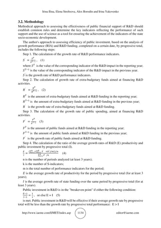 Irina Ilina, Elena Streltsova, Alex Borodin and Irina Yakovenko
http://www.iaeme.com/IJMET/index.asp 1134 editor@iaeme.com
3.2. Methodology
Methodical approach to assessing the effectiveness of public financial support of R&D should
establish common rules and determine the key indicators reflecting the performance of such
support and the use of science as a tool for ensuring the achievement of the indicators of the state
socio-economic development.
The author's approach to assessing efficiency of public investment, based on the analysis of
growth performance (RIA) and R&D funding, completed on a certain date, by progressive total,
includes the following steps:
Step 1. The calculation of the growth rate of R&D performance indicators.
`
= , (1)
where is the value of the corresponding indicator of the R&D impact in the reporting year;
is the value of the corresponding indicator of the R&D impact in the previous year.
`
is the growth rate of R&D performance indicators.
Step 2. The calculation of growth rate of extra-budgetary funds aimed at financing R&D
activities.
`
= , (2)
is the amount of extra-budgetary funds aimed at R&D funding in the reporting year;
Т
is the amount of extra-budgetary funds aimed at R&D funding in the previous year;
`
is the growth rate of extra-budgetary funds aimed at R&D funding.
Step 3. The calculation of the growth rate of public spending, aimed at financing R&D
activities.
`
= Т (3)
is the amount of public funds aimed at R&D funding in the reporting year;
Т
is the amount of public funds aimed at R&D funding in the previous year;
`
is the growth rate of public funds aimed at R&D funding.
Step 4. The calculation of the ratio of the average growth rates of R&D (E) productivity and
public investment by progressive total (I).
=
(∑ ((∑ ` `)/ ))/
∑ ` /
(4)
n is the number of periods analyzed (at least 3 years);
k is the number of S-indicators;
m is the total number of performance indicators for the period;
is the average growth rate of productivity for the period by progressive total (for at least 3
years);
is the average growth rate of state funding over the same period by progressive total (for at
least 3 years).
Public investment in R&D is in the "breakeven point" if either the following condition:
= , or else E = I (5)
is met. Public investment in R&D will be effective if their average growth rate by progressive
total will be less than the growth rate by progressive total performance: E > I
 