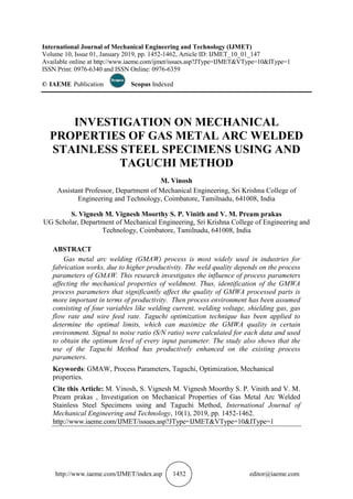 http://www.iaeme.com/IJMET/index.asp 1452 editor@iaeme.com
International Journal of Mechanical Engineering and Technology (IJMET)
Volume 10, Issue 01, January 2019, pp. 1452-1462, Article ID: IJMET_10_01_147
Available online at http://www.iaeme.com/ijmet/issues.asp?JType=IJMET&VType=10&IType=1
ISSN Print: 0976-6340 and ISSN Online: 0976-6359
© IAEME Publication Scopus Indexed
INVESTIGATION ON MECHANICAL
PROPERTIES OF GAS METAL ARC WELDED
STAINLESS STEEL SPECIMENS USING AND
TAGUCHI METHOD
M. Vinosh
Assistant Professor, Department of Mechanical Engineering, Sri Krishna College of
Engineering and Technology, Coimbatore, Tamilnadu, 641008, India
S. Vignesh M. Vignesh Moorthy S. P. Vinith and V. M. Pream prakas
UG Scholar, Department of Mechanical Engineering, Sri Krishna College of Engineering and
Technology, Coimbatore, Tamilnadu, 641008, India
ABSTRACT
Gas metal arc welding (GMAW) process is most widely used in industries for
fabrication works, due to higher productivity. The weld quality depends on the process
parameters of GMAW. This research investigates the influence of process parameters
affecting the mechanical properties of weldment. Thus, identification of the GMWA
process parameters that significantly affect the quality of GMWA processed parts is
more important in terms of productivity. Then process environment has been assumed
consisting of four variables like welding current, welding voltage, shielding gas, gas
flow rate and wire feed rate. Taguchi optimization technique has been applied to
determine the optimal limits, which can maximize the GMWA quality in certain
environment. Signal to noise ratio (S/N ratio) were calculated for each data and used
to obtain the optimum level of every input parameter. The study also shows that the
use of the Taguchi Method has productively enhanced on the existing process
parameters.
Keywords: GMAW, Process Parameters, Taguchi, Optimization, Mechanical
properties.
Cite this Article: M. Vinosh, S. Vignesh M. Vignesh Moorthy S. P. Vinith and V. M.
Pream prakas , Investigation on Mechanical Properties of Gas Metal Arc Welded
Stainless Steel Specimens using and Taguchi Method, International Journal of
Mechanical Engineering and Technology, 10(1), 2019, pp. 1452-1462.
http://www.iaeme.com/IJMET/issues.asp?JType=IJMET&VType=10&IType=1
 