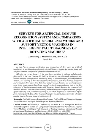 http://www.iaeme.com/IJMET/index.asp 1686 editor@iaeme.com
International Journal of Mechanical Engineering and Technology (IJMET)
Volume 10, Issue 01, January 2019, pp. 1686-1709, Article ID: IJMET_10_01_169
Available online at http://www.iaeme.com/ijmet/issues.asp?JType=IJMET&VType=10&IType=01
ISSN Print: 0976-6340 and ISSN Online: 0976-6359
© IAEME Publication Scopus Indexed
SURVEYS FOR ARTIFICIAL IMMUNE
RECOGNITION SYSTEM AND COMPARISON
WITH ARTIFICIAL NEURAL NETWORKS AND
SUPPORT VECTOR MACHINES IN
INTELLIGENT FAULT DIAGNOSIS OF
ROTATING MACHINES
Abdulrazzaq A. Abdulrazzaq and Jaffer K. Ali
Basrah, Iraq
ABSTRACT
In this Paper, surveys, application, and comparison of three types of artificial
intelligence in machinery fault diagnosis: Neural Network, Support Vector Machines, and
Artificial Immune Recognition System have been introduced.
Selecting the correct features is the most important thing in training and diagnosis
field and it is the core issue of this field, in this thesis, a trial is made to improve the
accuracies of the three proposed methods by trying to select the proper features from time
domain. The training is done by using the data collected from two-channel, horizontal
and vertical in three cases first, both time and frequency domains are used as features
input to the three proposed methods, secondly, using frequency domain only or thirdly,
using part of the time domain features with frequency domain features; for two speed. All
the three methods show excellent accuracy when training and diagnosis at same specific
speed especially SVM, while the accuracy is low when diagnosis at a speed that differs
from training speed. Also all the three methods give excellent diagnosis results when the
applied load at the same speed of training speed.
Keywords: Artificial immune Recognition System, Artificial Neural Networks, Support
Vector Machines, Intelligent Fault Diagnosis, Rotating Machines
Cite this Article: Abdulrazzaq A. Abdulrazzaq and Jaffer K. Ali, Surveys For Artificial
Immune Recognition System and Comparison with Artificial Neural Networks and Support
Vector Machines in Intelligent Fault Diagnosis of Rotating Machines, International Journal
of Mechanical Engineering and Technology, 10(01), 2019, pp.1686–1709
http://www.iaeme.com/IJMET/issues.asp?JType=IJMET&VType=10&Type=01
 