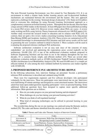 A New Proposal Architecture for Reference Ple: Refple
http://www.iaeme.com/IJMET/index.asp 1816 editor@iaeme.com
The term Personal Learning Environment, was first coined by Van Harmelen [11]. It is an
environment in which a learner leads his/her learning process and bi-directional feedback
mechanisms are maintained between the environment and the learner. This new approach
represents a challenge for the existing “dominant design of education” [10]. Study in [12] authors
tried to overcome this challenge by using Personal Learning Environment approach as a
complementary extension on formal learning systems. Throughout the last decade, there has been
a large amount of PLE studies in the literature. At least 400 papers have been published according
to a recent PLE review study [13]. However review studies about PLEs are scarce. A review
study working out PLEs using Activity Theory framework referenced over 100 PLE papers [14].
Another study reviewed the research trends in education and its relation with PLEs [15]. In
contrast, there are quite a few review studies concerning Learning Analytics (LA), Educational
Data Mining (EDM) and Academic Analytics [16]–[24]. These reviews are summarized in [25].
Accumulated knowledge in aforementioned PLE literature and field survey results will be used
in generating the user scenarios outlined in detail in Section 3. These scenarios will be used in
evaluating the proposed reference intelligent PLE architecture.
Software architecture evaluation is not an easy task since of the concerns of many
stakeholders’ are involved and optimizing the expectations poses several tradeoffs on the
architecture. SAAM [26], [27] is one of the architectural evaluation methods proposed in
Software Engineering literature and has been in use in the industry throughout the last two
decades. It’s a scenario based, simple, and efficient method. [27]. There are several other
architecture evaluation methods such as ATAM (Architecture Tradeoff Analysis Method) and
ALMA (Architecture-Level Modifiability Analysis) [28]. We used SAAM since it’s a simple yet
efficient method. It’s also among the most validated methods by numerous case studies together
with ATAM [28].
3. PROPOSED REFERENCE PLE ARCHITECTURE: REFPLE
In the following subsections, first, interview findings are presented. Second, a preliminary
reference PLE architecture is described and validated using SAAM.
There were five requirements engineers and five software developers who participated
voluntarily for the interviews. These ten participants were interviewed one on one. Interviews
were held during 45 minute meetings and designed in a semi-structured manner. The interviewer
asked four main open-ended questions regarding participants’ views on personal learning. Some
additional follow-up questions have been designed to capture more specific additional
information. Main questions are as follows:
• How do you make progress on your personal learning and development?
• What challenges do you face during your personal learning activities?
• What do you think of self-regulated learning?
• What kind of emerging technologies can be utilized in personal learning in your
opinion?
The recorded data during the one on one meetings was analysed using the thematic analysis
method [29]. The codes and themes identified from this analysis are shown in Table 1.
Table 1 Themes and Codes after Thematic Analysis of Interview Content
Themes Codes Frequency
Assessment &
Measurement
Measurement, Skills Gap, Development Analysis,
Recognising Learner, Learner Feedback
3
Colloborative and Social
Learning
Social Platforms, Forums, Stackoverflow, Community,
Contribution, Reflection, Reputation, Blogs, Twitter,
25
 