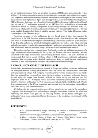 S Bagriyanik, D Karahoca and A Karahoca
http://www.iaeme.com/IJMET/index.asp 1819 editor@iaeme.com
are not intelligent systems. There are just a few exceptions. [44] Designs a recommender system
within a PLE architecture using semantic web technologies, ontologies and collaborative tagging.
[45] Proposes a personalized learning approach for learners with multiple disabilities using some
basic machine learning technics. Apart from this approaches, to our knowledge, the only proposal
PLE architecture that makes use of machine learning is [46] in literature. Additionally, although
they are not a PLE architecture proposal per se, [47] introduce an intelligent recommender
mechanism within a Learning Management System using ontology and semantic web; [48]
proposes an intelligent web learning environment than can be personalized to learners; [49] used
some machine learning algorithms to identify learning patterns. This study differs and makes
contributions in the following ways:
Functional coverage of the architecture is very broad since it takes into account the
requirements in the PLE literature accumulated in the course of the last two decades and up-to-
date needs of practitioners in workplace captured during field studies conducted in this research.
It has big data analysis and artificial intelligence capabilities as well as some other emerging
technologies such as virtual reality, augmented reality and conversational interfaces. It is the first
PLE architecture which is validated using a Software architecture evaluation method.
The architecture has been evaluated using field studies conducted within the ecosystem of a
large telecommunications company in Turkey and the İstanbul district in particular. Another
constraint is the target professionals chosen during the field studies. They don’t represent all
professionals but only a subset of them, which is ICT practitioners. Although architecture
evaluation has been done using detailed requirements from personal learning environment
literature as well, this may not be sufficient for generalizability of the findings.
5. CONCLUSION AND FUTURE RESEARCH
In this study, we conducted a multi-stage research to design and validate a reference architecture
for intelligent personal learning environments. First, we carried out semi-structured interviews
with employees of a large ICT company concerning their personal learning views and needs.
Interview material has been analyzed using thematic analysis to construct codes and themes.
Second, using the output from thematic analysis, an online survey was designed and 166
employees from the ICT Company and its ecosystem companies participated in the survey.
Finally, a reference architecture for PLE was designed, validated and extended through SAAM.
Use cases employed in the SAAM evaluation were derived from the information captured from
interviews, survey, and literature reviews.
We believe that the proposed architecture will be a useful reference material for researchers,
companies that develop products on learning technologies, institutions that have the mission of
addressing the future skills gap, and all life-long learners. In the future, intelligent PLE
architecture’s use cases containing different dimensions of the workplace environment will be
studied further.
REFERENCES
[1] WEF, “Industrial Internet of Things: Unleashing the Potential of Connected Products and
Services,” 2015. [Online]. Available:
http://www3.weforum.org/docs/WEFUSA_IndustrialInternet_Report2015.pdf.
[2] K. Grace, J. Salvatier, A. Dafoe, B. Zhang, and O. Evans, “When Will AI Exceed Human
Performance ? Evidence from AI Experts,” arxiv.org, pp. 1–21, 2017.
 