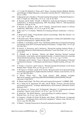 S Bagriyanik, D Karahoca and A Karahoca
http://www.iaeme.com/IJMET/index.asp 1821 editor@iaeme.com
[24] J. T. Avella, M. Kebritchi, S. Nunn, and T. Kanai, “Learning Analytics Methods, Benefits,
and Challenges in Higher Education: A Systematic Literature Review,” Online Learn. J., vol.
20, no. 2, 2016.
[25] S. Bagriyanik and A. Karahoca, “Personal Learning Environments: A Big Data Perspective,”
Glob. J. Comput. Sci. Theory Res., vol. 6, no. 2, pp. 36–46, 2016.
[26] R. Kazman and M. Webb, “SAAM : A Method for Analyzing the Properties of Software
Architectures,” in Software Engineering, 1994. Proceedings. ICSE-16., 16th International
Conference, 1994, pp. 81–90.
[27] R. Kazman, G. Abowd, L. Bass, and P. Clements, “Scenario-based analysis of software
architecture,” IEEE Softw., vol. 13, no. 6, pp. 47–55, 1996.
[28] B. Roy and T. C. N. Graham, “Methods for Evaluating Software Architecture : A Survey,”
2008.
[29] V. Braun and V. Clarke, “Using thematic analysis in psychology,” Qual. Res. Psychol., vol.
3, no. 2, pp. 77–101, 2006.
[30] N. Rozanski and E. Woods, Software systems architecture: working with stakeholders using
viewpoints and perspectives. Addison-Wesley, 2005.
[31] E. Rahimi, J. van den Berg, and W. Veen, “Facilitating student-driven constructing of learning
environments using Web 2.0 personal learning environments,” Comput. Educ., vol. 81, pp.
235–246, 2015.
[32] D. Gasevic, V. Kovanovic, and S. Joksimovic, “Piecing the Learning Analytics Puzzle: A
Consolidated Model of a Field of Research and Practice,” Learn. Res. Pract., vol. 3, no. 1, pp.
63–78, 2017.
[33] N. Dabbagh and A. Kitsantas, “Internet and Higher Education Personal Learning
Environments, social media, and self-regulated learning : A natural formula for connecting
formal and informal learning,” Internet High. Educ., vol. 15, no. 1, pp. 3–8, 2012.
[34] T. Martindale and M. Dowdy, “Issues in Research, Design, and Development of Personal
Learning Environments,” in Emergence and Innovation in Digital Learning, 2016, pp. 119–
141.
[35] Z. Jeremic, J. Jovanovic, and D. Gasevic, “Personal Learning Environments on the Social
Semantic Web,” Semant. Web, vol. 4(1), pp. 23–51, 2013.
[36] V. M. Juarros, J. S. Ibanez, and B. de B. Crosetti, “Research results of two personal learning
environments experiments in a higher education institution,” Interact. Learn. Environ. vol. 22,
no. 2, pp. 205–220, 2014.
[37] S. Wilson, “Future VLE - The Visual Version,” 2005. [Online]. Available:
https://www.immagic.com/eLibrary/ARCHIVES/GENERAL/BLOGS/W050125W.pdf.
[Accessed: 14-Oct-2017].
[38] K. Žubrini and D. Kalpi, “The Web as Personal Learning Environment,” in MIPRO, 2008.
[39] M. A. Chatti, M. R. Agustiawan, M. Jarke, and M. Specht, “Toward a personal learning
environment framework,” in Design, Implementation, and Evaluation, Information Science
Reference, 2012.
[40] W. R. Watson, S. L. Watson, and C. M. Reigeluth, “Education 3. 0 : breaking the mold with
technology,” Interact. Learn. Environ. vol. 23, no. 3, pp. 332–343, 2015.
[41] K. Kirkwood, “The SNAP Platform : social networking for academic purposes,” Campus-
Wide Inf. Syst., vol. 27, no. 3, pp. 118–126, 2010.
[42] O. Casquero, J. Portillo, R. Ovelar, M. Benito, and J. Romo, “iPLE Network : an integrated
eLearning 2 . 0 architecture from a university’s perspective,” Interact. Learn. Environ. vol.
18, no. 3, pp. 293–308, 2010.
[43] E. Rahimi, “A Design Framework for Personal Learning Environments,” 2015.
 