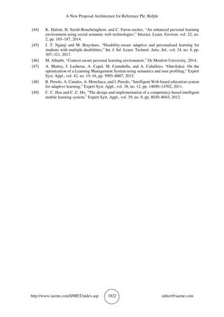 A New Proposal Architecture for Reference Ple: Refple
http://www.iaeme.com/IJMET/index.asp 1822 editor@iaeme.com
[44] K. Halimi, H. Seridi-Bouchelaghem, and C. Faron-zucker, “An enhanced personal learning
environment using social semantic web technologies,” Interact. Learn. Environ. vol. 22, no.
2, pp. 165–187, 2014.
[45] J. T. Nganji and M. Brayshaw, “Disability-aware adaptive and personalised learning for
students with multiple disabilities,” Int. J. Inf. Learn. Technol. Artic. Inf., vol. 34, no. 4, pp.
307–321, 2017.
[46] M. Alharbi, “Context-aware personal learning environment,” De Monfort University, 2014.
[47] A. Muñoz, J. Lasheras, A. Capel, M. Cantabella, and A. Caballero, “OntoSakai: On the
optimization of a Learning Management System using semantics and user profiling,” Expert
Syst. Appl., vol. 42, no. 15–16, pp. 5995–6007, 2015.
[48] R. Peredo, A. Canales, A. Menchaca, and I. Peredo, “Intelligent Web-based education system
for adaptive learning,” Expert Syst. Appl., vol. 38, no. 12, pp. 14690–14702, 2011.
[49] C. C. Hsu and C. C. Ho, “The design and implementation of a competency-based intelligent
mobile learning system,” Expert Syst. Appl., vol. 39, no. 9, pp. 8030–8043, 2012.
 