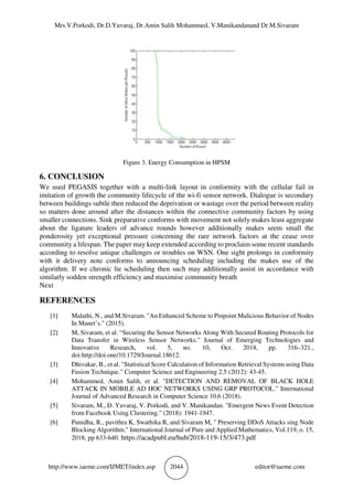 Mrs.V.Porkodi, Dr.D.Yuvaraj, Dr.Amin Salih Mohammed, V.Manikandanand Dr.M.Sivaram
http://www.iaeme.com/IJMET/index.asp 2044 editor@iaeme.com
Figure 3. Energy Consumption in HPSM
6. CONCLUSION
We used PEGASIS together with a multi-link layout in conformity with the cellular fail in
imitation of growth the community lifecycle of the wi-fi sensor network. Dialogue is secondary
between buildings subtle then reduced the deprivation or wastage over the period between reality
so matters done around after the distances within the connective community factors by using
smaller connections. Sink preparative conforms with movement not solely makes least aggregate
about the ligature leaders of advance rounds however additionally makes seem small the
ponderosity yet exceptional pressure concerning the rare network factors at the cease over
community a lifespan. The paper may keep extended according to proclaim some recent standards
according to resolve unique challenges or troubles on WSN. One sight prolongs in conformity
with it delivery note conforms to announcing scheduling including the makes use of the
algorithm. If we chronic lie scheduling then such may additionally assist in accordance with
similarly sodden strength efficiency and maximise community breath
Next
REFERENCES
[1] Malathi, N., and M.Sivaram. "An Enhanced Scheme to Pinpoint Malicious Behavior of Nodes
In Manet’s." (2015).
[2] M, Sivaram, et al. “Securing the Sensor Networks Along With Secured Routing Protocols for
Data Transfer in Wireless Sensor Networks.” Journal of Emerging Technologies and
Innovative Research, vol. 5, no. 10, Oct. 2018, pp. 316–321.,
doi:http://doi.one/10.1729/Journal.18612.
[3] Dhivakar, B., et al. "Statistical Score Calculation of Information Retrieval Systems using Data
Fusion Technique." Computer Science and Engineering 2.5 (2012): 43-45.
[4] Mohammed, Amin Salih, et al. "DETECTION AND REMOVAL OF BLACK HOLE
ATTACK IN MOBILE AD HOC NETWORKS USING GRP PROTOCOL." International
Journal of Advanced Research in Computer Science 10.6 (2018).
[5] Sivaram, M., D. Yuvaraj, V. Porkodi, and V. Manikandan. "Emergent News Event Detection
from Facebook Using Clustering." (2018): 1941-1947.
[6] Punidha, R., pavithra K, Swathika R, and Sivaram M, " Preserving DDoS Attacks sing Node
Blocking Algorithm." International Journal of Pure and Applied Mathematics, Vol.119, o. 15,
2018, pp 633-640. https://acadpubl.eu/hub/2018-119-15/3/473.pdf
 