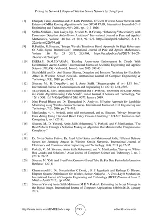 Prolong the Network Lifespan of Wireless Sensor Network by Using Hpsm
http://www.iaeme.com/IJMET/index.asp 2045 editor@iaeme.com
[7] Dhaigude Tanaji Anandrao and Dr. Latha Parthiban, Efficient Wireless Sensor Network with
Enhanced-OMRA Routing Algorithm with Low OFDM PAPR, International Journal of Civil
Engineering and Technology, 9(9), 2018, pp. 1017–1026.
[8] Steffin Abraham , Tana Luciya Joji , Sivaram M, D.Yuvaraj, “Enhancing Vehicle Safety With
Drowsiness Detection Andcollision Avoidance” International Journal of Pure and Applied
Mathematics, Volume 118 No. 22 2018, 921-927. https://acadpubl.eu/hub/2018-118-
22/articles/22b/39.pdf
[9] R.Punidha, M.Sivaram, “Integer Wavelet Transform Based Approach For High Robustness
Of Audio Signal Transmission”, International Journal of Pure and Applied Mathematics,
Volume 116 No. 23 2017, 295-304, https://acadpubl.eu/jsi/2017-116-23-
24/articles/23/40.pdf
[10] DEEPA.S, Dr.M.SIVARAM, “Enabling Anonymous Endorsement In Clouds With
Decentralized Access Control”, International Journal of Scientific Engineering and Applied
Science (IJSEAS) - Volume-1, Issue-3, June 2015, 397-401.
[11] Shalu Malik and Dr. Anil Kumar Sharma, Detection and Isolation Technique for Blackhole
Attack in Wireless Sensor Network, International Journal of Computer Engineering &
Technology, 9(1), 2018, pp. 66–73.
[12] Sivaram, M., B. DurgaDevi, and J. Anne Steffi. "Steganography of two LSB bits."
International Journal of Communications and Engineering 1.1 (2012): 2231-2307.
[13] M. Sivaram, K. Batri, Amin Salih Mohammed and V. Porkodi, “Exploiting the Local Optima
in Genetic Algorithm using Tabu Search”, Indian Journal of Science and Technology, Vol
12(1), DOI: 10.17485/ijst/2018/v12i1/139577, January 2019.
[14] Niraj Prasad Bhatta and Dr. Thangadurai N, Analysis, Effective Approach for Landslide
Monitoring using Wireless Sensor Networks. International Journal of Civil Engineering and
Technology, 7(6), 2016, pp.378–385.
[15] Manikandan, v., v. Porkodi, amin salih mohammed, and m. Sivaram. "Privacy Preserving
Data Mining Using Threshold Based Fuzzy Cmeans Clustering." ICTACT Journal on Soft
Computing 9, no. 1 (2018).
[16] Sivaram, M., D. Yuvaraj, Amin Salih Mohammed, V. Porkodi, and V. Manikandan. "The
Real Problem Through a Selection Making an Algorithm that Minimizes the Computational
Complexity."
[17]
[18] Dr. Syeda Gauhar Fatima, Dr. Syed Abdul Sattar and Mohammed Sadiq, Efficient Defense
System for Jamming Attacks in Wireless Sensor Networks. International Journal of
Electronics and Communication Engineering and Technology, 9(4), 2018, pp.22–35
[19] Porkodi, V., M. Sivaram, Amin Salih Mohammed, and V. Manikandan. "Survey on White-
Box Attacks and Solutions." Asian Journal of Computer Science and Technology 7, no. 3
(2018): 28-32.
[20] Sivaram, M. "Odd And Even Point Crossover Based Tabu Ga For Data Fusion In Information
Retrieval." (2014)
[21] Chandramouli.H, Dr. Somashekhar C Desai, , K S Jagadeesh and Kashyap D Dhruve,
Elephant Swarm Optimization for Wireless Sensor Networks –A Cross Layer Mechanism,
International Journal of Computer Engineering and Technology (IJCET) Volume 4, Issue 2,
March – April (2013), pp. 45-60
[22] Sivaram Yuvaraj Amin Salih Mohamme M D V Porkodi. Estimating the Secret Message in
the Digital Image. International Journal of Computer Applications 181(36):26-28, January
2019.
 