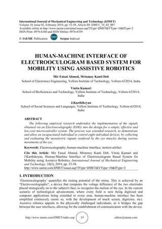 http://www.iaeme.com/IJMET/index.asp 53 editor@iaeme.com
International Journal of Mechanical Engineering and Technology (IJMET)
Volume 10, Issue 02, February 2019, pp. 53-58, Article ID: IJMET_10_02_007
Available online at http://www.iaeme.com/ijmet/issues.asp?JType=IJMET&VType=10&IType=2
ISSN Print: 0976-6340 and ISSN Online: 0976-6359
© IAEME Publication Scopus Indexed
HUMAN-MACHINE INTERFACE OF
ELECTROOCULOGRAM BASED SYSTEM FOR
MOBILITY USING ASSISTIVE ROBOTICS
Mir Faisal Ahmed, Mrinmoy Kanti Deb
School of Electronics Engineering, Vellore Institute of Technology, Vellore-632014, India
Vinita Kumari
School of BioSciences and Technology, Vellore Institute of Technology, Vellore-632014,
India
J.Karthikeyan
School of Social Sciences and Languages, Vellore Institute of Technology, Vellore-632014,
India
ABSTRACT
The following empirical research undertakes the implementation of the signals
obtained via an Electrooculography (EOG) into the design for a simple, effective and
low-cost microcontroller system. The process was extended research, to demonstrate
and allow an incapacitated individual to control eight individual devices, by collecting
and evaluating the myoelectric signals rendered by the eye muscles during various
movements of the eye.
Keywords: Electrooculography, human-machine interface, motion artifact
Cite this Article: Mir Faisal Ahmed, Mrinmoy Kanti Deb, Vinita Kumari and
J.Karthikeyan, Human-Machine Interface of Electrooculogram Based System for
Mobility using Assistive Robotics, International Journal of Mechanical Engineering
and Technology, 10(2), 2019, pp. 53-58.
http://www.iaeme.com/IJMET/issues.asp?JType=IJMET&VType=10&IType=2
1. INTRODUCTION
‘Electrooculography’ quantifies the resting potential of the retina. This is achieved by an
“Electro-oculography", a device that computes the voltage difference of the two electrodes
placed strategically on to the subject's face, to recognize the motion of the eye. In the current
scenario of technological advancement, where every field is now being digitized and
computer applications being extended to every area, human-machine interface has been
simplified extensively (more so, with the development of touch screen, digitizers, etc).
Assistive robotics appeals to the physically challenged individuals, as it bridges the gap
between the user interfaces, allowing for the establishment of communication with the device.
 