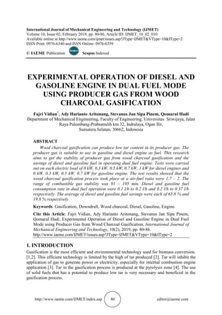 http://www.iaeme.com/IJMET/index.asp 80 editor@iaeme.com
International Journal of Mechanical Engineering and Technology (IJMET)
Volume 10, Issue 02, February 2019, pp. 80-86, Article ID: IJMET_10_02_010
Available online at http://www.iaeme.com/ijmet/issues.asp?JType=IJMET&VType=10&IType=2
ISSN Print: 0976-6340 and ISSN Online: 0976-6359
© IAEME Publication Scopus Indexed
EXPERIMENTAL OPERATION OF DIESEL AND
GASOLINE ENGINE IN DUAL FUEL MODE
USING PRODUCER GAS FROM WOOD
CHARCOAL GASIFICATION
Fajri Vidian*
, Ady Harianto Aritonang, Stevanus Jan Sipa Pinem, Qomarul Hadi
Department of Mechanical Engineering, Faculty of Engineering, Universitas Sriwijaya, Jalan
Raya Palembang-Prabumulih km 32, Indralaya, Ogan Ilir,
Sumatera Selatan, 30662, Indonesia
ABSTRACT
Wood charcoal gasification can produce low tar content in its producer gas. The
producer gas is suitable to use in gasoline and diesel engine as fuel. This research
aims to get the stability of producer gas from wood charcoal gasification and the
savings of diesel and gasoline fuel in operating dual fuel engine. Tests were carried
out on each electric load of 0 kW, 0.3 kW, 0.5 kW, 0.7 kW, 1 kW for diesel engines and
0 kW, 0.3 kW, 0.5 kW, 0.7 kW for gasoline engine. The test results showed that the
wood charcoal gasification process took place at a air-fuel ratio were 1.7 – 2. The
range of combustible gas stability was 91 – 105 min. Diesel and gasoline fuel
consumption rate in dual fuel operation were 0.1 l/h to 0.2 l/h and 0.2 l/h to 0.37 l/h
respectively. The average of diesel and gasoline fuel savings were each of 65.8 % and
19.8 % respectively.
Keywords: Gasification, Downdraft, Wood charcoal, Diesel, Gasoline, Engine.
Cite this Article: Fajri Vidian, Ady Harianto Aritonang, Stevanus Jan Sipa Pinem,
Qomarul Hadi, Experimental Operation of Diesel and Gasoline Engine in Dual Fuel
Mode using Producer Gas from Wood Charcoal Gasification, International Journal of
Mechanical Engineering and Technology, 10(2), 2019, pp. 80-86.
http://www.iaeme.com/IJMET/issues.asp?JType=IJMET&VType=10&IType=2
1. INTRODUCTION
Gasification is the most efficient and environmental technology used for biomass conversion.
[1,2]. This efficient technology is limited by the high of tar produced [2]. Tar will inhibit the
application of gas to generate power or electricity, especially for internal combustion engine
application [3]. Tar in the gasification process is produced at the pyrolysis zone [4]. The use
of solid fuels that has a potential to produce low tar is very necessary and beneficial in the
gasification process.
 