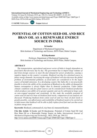 http://www.iaeme.com/IJMET/index.asp 198 editor@iaeme.com
International Journal of Mechanical Engineering and Technology (IJMET)
Volume 10, Issue 02, February 2019, pp. 198-212, Article ID: IJMET_10_02_023
Available online at http://www.iaeme.com/ijmet/issues.asp?JType=IJMET&VType=10&IType=2
ISSN Print: 0976-6340 and ISSN Online: 0976-6359
© IAEME Publication Scopus Indexed
POTENTIAL OF COTTON SEED OIL AND RICE
BRAN OIL AS A RENEWABLE ENERGY
SOURCE IN INDIA
K.Sundar
Department of Mechanical Engineering
Birla Institute of Technology and Science, BITS Pilani, Dubai Campus.
R.Udayakumar
Professor, Department of Mechanical Engineering
Birla Institute of Technology and Science, BITS Pilani, Dubai Campus.
ABSTRACT
The transportation, agricultural and power sector of India is largely dependent on
fossil fuels that decrease day by day. The government has to import large volumes of
fuel from foreign sources to meet the fuel demand for power production, causing a
negative impact on the country’s economy. Biodiesel can thus be a destined source to
future energy demands. Increasing the usage of biodiesel will also decrease the global
problem of environmental pollution, as fossil fuels are considered to be the major
source of harmful emissions. In a developing country like India this is not practically
feasible to divert the edible oil for production of Biodiesel as the edible oil demand for
human consumption is always higher than its domestic production. Under Indian
climatic conditions only few plant sources can be considered for biodiesel production
which produces non-edible oil in greater quantity and can be cultivated at large scale
on non-cropped marginal and wastelands. In this study the available potential of
cotton seed oil and rice bran oil biodiesel feed stocks, comparison of cost analysis are
discussed. Producing biodiesel from cotton seed oil and rice bran oil feed stocks is
greatly possible, cost-effectiveness and availability of biodiesel needs to be carried out
to help ensure that biodiesel will be able to fully replace fossil fuel and can thus assist
in future energy needs
Keywords: Biodiesel, cottonseed oil, rice bran oil, transesterification.
Cite this Article: K.Sundar and R.Udayakumar, Potential of Cotton Seed Oil And
Rice Bran Oil as a Renewable Energy Source an India, International Journal of
Mechanical Engineering and Technology, 10(2), 2019, pp. 198-212.
http://www.iaeme.com/IJMET/issues.asp?JType=IJMET&VType=10&IType=2
 