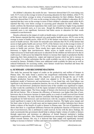 Agba Dominic Zaan, Adewara Sunday Olabisi, Adama Joseph Ibrahim, Nwanji Tony Ikechukwu and
Oloni Elizabeth F
http://www.iaeme.com/IJMET/index.asp 311 editor@iaeme.com
On children’s education, the results for non – borrowers showed that 8.2% were doing very
well, 34.1% were on the average in terms of accessing education for their children, while 57.7%
said they were below average in terms of accessing education for their children. Results for
borrowers showed that 13.5% were on the average in terms of their children’s education, 40.1%
reported that they were on the average in terms of their children’s education needs while 46.4%
reported that they were below average in accessing good education for their children. This
results confirms the theoretical expectation that credit users would have higher living standard
compared to noncredit users, as it was seen, though the difference between credit users and
noncredit users is not significant, borrowers had better access to education for their wards
compared to non-borrowers.
Results collected on the impact of credit on health status of credit users indicated that 10.6%
of the farmers reported that they enjoyed very good quality health services. 44.2% were on the
average in terms of health access, while 45.2% of the farmers were below average in terms of
access to health services. The results for noncredit users indicates that 30.2% of the farmers had
access to high quality health care services 54.5% of the farmers were on the average in terms of
access to health care services, while 15.3% of the farmers were below average in terms of
access to health care services. These results have again shown that the quality of life for
borrowers is higher than non-borrowers. Better access to health services of borrowers,
improved access to food needs and access to education for the children are believed to be due to
credit access. Credit access has helped the farmers to increase their inputs in production thereby
improving their farm productivity, output and improved income which has led to increase in
their welfare. It is rather unfortunate that the credit available was not in sufficient quantity as
revealed by farmers. Probably if there were additional credit available for farm use as well as
reduced bottlenecks for accessing credits, most farmers would have benefited and hence the
impact would have been more commendable.
6. SUMMARY AND RECOMMENDATIONS
This study has assessed the impact of credits on the productivity and welfare of farmers in
Plateau state. The study found a positive but insignificant relationship between credit and
farmer’s productivity and welfare. This objective was achieved through the use of Cobb-
Douglas production function model which was adapted to fit the various inputs in the
production model of borrowers and non-borrowers. It was found that, only hired labour was
significant in the borrowers production function, the rest of the variables tested insignificant to
output. For non borrowers’ production function none of the variables was significant to output,
in other words the contribution of all the inputs included in both production functions did not
significantly impact output. The Gross margin of farmers who borrowed was higher than those
that did not borrow. This is because the efficiency of borrowers was higher than that of non-
borrowers due to borrowers increase in inputs quality as a result of credit received from formal
financial institutions. The study therefore concludes that though the contribution of inputs was
insignificant for both borrowers and non-borrowers with the exception of hired labour which
tested significant to output in the borrowers production function. The higher gross margin and
Net farm value in favour of credit users and an improvement in welfare indicators have shown
further evidence of the benefit of credit to farmers in Plateau state. The test of hypothesis also
shows that there is a significant difference between the production function of borrowers and
that of non-borrowers, this is attributed to credit received. In line with the above findings, the
study recommends that government should help to enhance higher volume of credits to farmers
through supervision and insistence on adherence of formal financial institution’s lending
requirement to agriculture. Also, financial institutions are encouraged to intensify their lending
efforts towards farmers, this way it is believed that farm output will significantly increase
leading to increase in farmers’ welfare and improved availability of food for man and animals.
 
