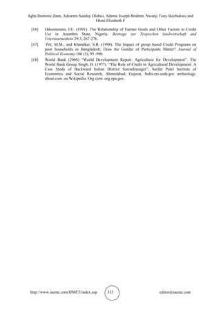 Agba Dominic Zaan, Adewara Sunday Olabisi, Adama Joseph Ibrahim, Nwanji Tony Ikechukwu and
Oloni Elizabeth F
http://www.iaeme.com/IJMET/index.asp 313 editor@iaeme.com
[16] Odoemenem, I.U. (1991). The Relationship of Farmer Goals and Other Factors to Credit
Use in Anambra State, Nigeria. Beitrage zur Tropischen landwirtschaft and
Veterinarmedizin 29:3, 267-276.
[17] Pitt, M.M., and Khandker, S.R. (1998). The Impact of group based Credit Programs on
poor households in Bangladesh; Does the Gender of Participants Matter? Journal of
Political Economy.106 (5), 95 -996
[18] World Bank (2008) “World Development Report: Agriculture for Development”. The
World Bank Group Singh, B. (1977). “The Role of Credit in Agricultural Development: A
Case Study of Backward Indian District Surendranager”, Sardar Patel Institute of
Economics and Social Research, Ahmedabad, Gujarat, India.ers.usda.gov archeology.
about.com. en.Wikipedia. Org corn .org epa.gov.
 