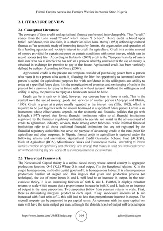 Formal Credits Access and Farmers Welfare in Plateau State, Nigeria
http://www.iaeme.com/IJMET/index.asp 304 editor@iaeme.com
2. LITERATURE REVIEW
2.1. Conceptual Literature
The concepts of farm credit and agricultural finance can be used interchangeably. Thus "credit"
comes from the Latin word "Credo" which means "I believe". Hence credit is based upon
belief, confidence, trust and faith, it is otherwise called loan. Murray (1953) defined agricultural
finance as "an economic study of borrowing funds by farmers, the organization and operation of
farm lending agencies and society's interest in credit for agriculture. Credit is a certain amount
of money provided for certain purposes on certain conditions with some interest, which can be
repaid sooner (or) later. According to Galbraith (2007) credit is the "temporal transfer of assets
from one who has to others who has not" or a process whereby control over the use of money is
obtained in exchange for promise to pay in the future. Agricultural credit has been variously
defined by authors. According to Nwaru (2004):
Agricultural credit is the present and temporal transfer of purchasing power from a person
who owns it to a person who wants it, allowing the later the opportunity to command another
person’s capital for agricultural purposes but with confidence in his willingness and ability to
repay at a specified future date. It is the monetization of promises and exchanging of cash in the
present for a promise to repay in future with or without interest. Without the willingness and
ability to repay, the promise to repay at a future date would be futile.
Credit can be in cash or in kind; however, our concern here is those in cash. This is the
control over the use of money, goods and services of another person (Adegeye and Dittoh,
1985). Credit is given at a price usually regarded as the interest rate (Ellis, 1992), which is
required to be paid together with the amount borrowed at a specified future period. Credit is an
instrument whose effectiveness depends on the economic and financial policies that go with
it.Singh, (1977) opined that formal financial institutions refers to all financial institutions
registered by the financial regulatory authorities to operate and assist in the advancement of
credit to agriculture, industry, services, trade among other functions, while informal financial
institutions refer to all those traditional financial institutions that are not registered by the
financial regulatory authorities but serve the purpose of advancing credit to the rural poor for
agriculture and other purposes. In Nigeria, formal credit to agriculture is captured under the
following scheme and institutions; Agricultural Credit Guarantee Scheme Fund (ACGSF),
Bank of Agriculture (BOA), Microfinance Banks and Commercial Banks. According to Pareto
welfare criterion of optimality and efficiency, any change that makes at least one individual better
off without making any one worse off is an improvement in social welfare .
2.3. Theoretical Framework
The Neoclassical Capital theory is a capital based theory whose central concept is aggregate
production function. Q=f (K,L) Where Q is total output, f is the functional relation, K is the
single homogeneous, malleable capital good and L is homogeneous labour. It is a homogeneous
production function of degree one. This implies that given one production process (or
technique), the use of more inputs K and L will lead to an increase in output. In the neo-
classical theory, F is an increasing function of both K and L. Further, it displays constant
returns to scale which means that a proportionate increase in both K and L leads to an increase
of output in the same proportion. Two properties follow from constant returns to scale. First,
there is diminishing marginal product to each input. If say, successive amounts of K are
increased with fixed units of L. this will lead to less than proportionate increase in output. The
second property can be presented in per capital terms. An economy with the same capital per
man will have the same output per man, although the absolute level of output will depend upon
 