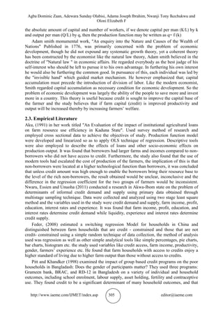 Agba Dominic Zaan, Adewara Sunday Olabisi, Adama Joseph Ibrahim, Nwanji Tony Ikechukwu and
Oloni Elizabeth F
http://www.iaeme.com/IJMET/index.asp 305 editor@iaeme.com
the absolute amount of capital and number of workers, if we denote capital per man (K/L) by k
and output per man (Q/L) by q, then the production function may be written as q= f (k)
Adam smith monumental work, "An enquiry into the Nature and Causes of the Wealth of
Nations" Published in 1776, was primarily concerned with the problem of economic
development, though he did not expound any systematic growth theory, yet a coherent theory
has been constructed by the economist like the natural law theory, Adam smith believed in the
doctrine of "Natural law " in economic affairs. He regarded everybody as the best judge of his
self-interest who should be left to pursue it to his own advantage. In furthering his own interest
he would also be furthering the common good. In pursuance of this, each individual was led by
the "invisible hand" which guided market mechanism. He however emphasized that; capital
accumulation must precede the introduction of division of labor. Like the modern economist,
Smith regarded capital accumulation as necessary condition for economic development. So the
problem of economic development was largely the ability of the people to save more and invest
more in a country. This theory is useful because credit is sought to improve the capital base of
the farmer and the study believes that if farm capital (credit) is improved productivity and
output will be increased thereby by increasing farmers’ welfare.
2.3. Empirical Literature
Aku, (1991) in her work titled "An Evaluation of the impact of institutional agricultural loans
on farm resource use efficiency in Kaduna State". Used survey method of research and
employed cross sectional data to achieve the objectives of study. Production function model
were developed and linearized so as to apply OLS technique of regression. Descriptive tools
were also employed to describe the effects of loans and other socio-economic effects on
production output. It was found that borrowers had larger farms and incomes compared to non-
borrowers who did not have access to credit. Furthermore, the study also found that the use of
modern tools had escalated the cost of production of the farmers, the implication of this is that
non-borrowers were located at a higher technological function than borrowers, it was concluded
that unless credit amount was high enough to enable the borrowers bring their resource base to
the level of the rich non-borrowers, the result obtained would be unclear, inconclusive and the
difference in the regression coefficient for the two groups of farmers would be inconsistent.
Nwaru, Essien and Unuoha (2011) conducted a research in Akwa-Ibom state on the problem of
determinants of informal credit demand and supply using primary data obtained through
multistage sampling technique. Data were collected and analyzed using two stage least square
method and the variables used in the study were credit demand and supply, farm income, profit,
education, interest rates and experience. It was found that farm income, profit, education, and
interest rates determine credit demand while liquidity, experience and interest rates determine
credit supply.
Feder, (2008) estimated a switching regression Model for households in China and
distinguished between farm households that are credit - constrained and those that are not
credit- constrained using a simple random technique of data collection, the method of analysis
used was regression as well as other simple analytical tools like simple percentages, pie charts,
bar charts, histogram etc. the study used variables like credit access, farm income, productivity,
gender, farmers’ experience etc. He found that farm households with access to credits enjoy a
higher standard of living due to higher farm output than those without access to credits.
Pitt and Khandker (1998) examined the impact of group based credit programs on the poor
households in Bangladash: Does the gender of participants matter? They used three programs:
Grameen bank, BRAC, and RD-12 in Bangladesh on a variety of individual and household
outcomes, including school enrolment, labour supply, asset holding, fertility and contraceptive
use. They found credit to be a significant determinant of many household outcomes, and that
 