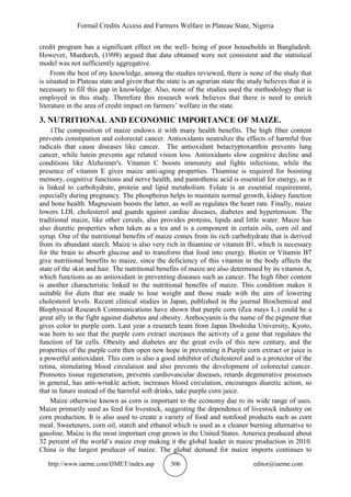 Formal Credits Access and Farmers Welfare in Plateau State, Nigeria
http://www.iaeme.com/IJMET/index.asp 306 editor@iaeme.com
credit program has a significant effect on the well- being of poor households in Bangladesh.
However, Murdorch, (1998) argued that data obtained were not consistent and the statistical
model was not sufficiently aggregative.
From the best of my knowledge, among the studies reviewed, there is none of the study that
is situated in Plateau state and given that the state is an agrarian state the study believes that it is
necessary to fill this gap in knowledge. Also, none of the studies used the methodology that is
employed in this study. Therefore this research work believes that there is need to enrich
literature in the area of credit impact on farmers’ welfare in the state.
3. NUTRITIONAL AND ECONOMIC IMPORTANCE OF MAIZE.
1The composition of maize endows it with many health benefits. The high fiber content
prevents constipation and colorectal cancer. Antioxidants neutralize the effects of harmful free
radicals that cause diseases like cancer. The antioxidant betacryptoxanthin prevents lung
cancer, while lutein prevents age related vision loss. Antioxidants slow cognitive decline and
conditions like Alzheimer's. Vitamin C boosts immunity and fights infections, while the
presence of vitamin E gives maize anti-aging properties. Thiamine is required for boosting
memory, cognitive functions and nerve health, and pantothenic acid is essential for energy, as it
is linked to carbohydrate, protein and lipid metabolism. Folate is an essential requirement,
especially during pregnancy. The phosphorus helps to maintain normal growth, kidney function
and bone health. Magnesium boosts the latter, as well as regulates the heart rate. Finally, maize
lowers LDL cholesterol and guards against cardiac diseases, diabetes and hypertension. The
traditional maize, like other cereals, also provides proteins, lipids and little water. Maize has
also diuretic properties when taken as a tea and is a component in certain oils, corn oil and
syrup. One of the nutritional benefits of maize comes from its rich carbohydrate that is derived
from its abundant starch. Maize is also very rich in thiamine or vitamin B1, which is necessary
for the brain to absorb glucose and to transform that food into energy. Biotin or Vitamin B7
give nutritional benefits to maize, since the deficiency of this vitamin in the body affects the
state of the skin and hair. The nutritional benefits of maize are also determined by its vitamin A,
which functions as an antioxidant in preventing diseases such as cancer. The high fiber content
is another characteristic linked to the nutritional benefits of maize. This condition makes it
suitable for diets that are made to lose weight and those made with the aim of lowering
cholesterol levels. Recent clinical studies in Japan, published in the journal Biochemical and
Biophysical Research Communications have shown that purple corn (Zea mays L.) could be a
great ally in the fight against diabetes and obesity. Anthocyanin is the name of the pigment that
gives color to purple corn. Last year a research team from Japan Doshisha University, Kyoto,
was born to see that the purple corn extract increases the activity of a gene that regulates the
function of fat cells. Obesity and diabetes are the great evils of this new century, and the
properties of the purple corn then open new hope in preventing it.Purple corn extract or juice is
a powerful antioxidant. This corn is also a good inhibitor of cholesterol and is a protector of the
retina, stimulating blood circulation and also prevents the development of colorectal cancer.
Promotes tissue regeneration, prevents cardiovascular diseases, retards degenerative processes
in general, has anti-wrinkle action, increases blood circulation, encourages diuretic action, so
that in future instead of the harmful soft drinks, take purple corn juice.
Maize otherwise known as corn is important to the economy due to its wide range of uses.
Maize primarily used as feed for livestock, suggesting the dependence of livestock industry on
corn production. It is also used to create a variety of food and nonfood products such as corn
meal. Sweeteners, corn oil, starch and ethanol which is used as a cleaner burning alternative to
gasoline. Maize is the most important crop grown in the United States. America produced about
32 percent of the world’s maize crop making it the global leader in maize production in 2010.
China is the largest producer of maize. The global demand for maize imports continues to
 