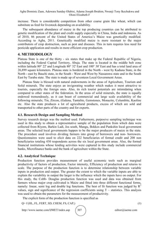 Agba Dominic Zaan, Adewara Sunday Olabisi, Adama Joseph Ibrahim, Nwanji Tony Ikechukwu and
Oloni Elizabeth F
http://www.iaeme.com/IJMET/index.asp 307 editor@iaeme.com
increase. There is considerable competition from other coarse grain like wheat, which can
substitute as feed for livestock depending on availability.
The subsequent abundance of maize in the top producing countries can be attributed to
genetic modification of the plant and credit supply especially in China, India and indonesia. As
of 2010, 86 percent of the United States of America’s Maize was genetically modified.
According to Agba, 2011. Genetically modified maize is more resistant to the major
contributors of crop destruction, such as pest and diseases. This in turn requires less need for
pesticide application and results in more efficient crop production.
4. METHODOLOGY
Plateau State is one of the thirty - six states that make up the Federal Republic of Nigeria,
including the Federal Capital Territory, Abuja. The state is located in the middle belt zone
within latitude 80° 22' and Longitude 80° 32' East and 100° 38' East and has a total land area of
26,899 square kilometers. Plateau state is bordered in the North - west by Kaduna State, in the
North - east by Bauchi state, in the South - West and West by Nassarawa state and in the South
East by Taraba state. The state is made up of seventeen Local Government Areas.
Plateau State is blessed with natural endowments in the areas of Agriculture, Tourism and
Solid minerals. The state enjoys an invigorating weather which makes it most attractive to
tourists, especially the foreign ones. Also, its rich tourist potentials are intimidating when
compared to other states of the federation. In the areas of solid minerals, the state is equally
endowed tremendously, as it can boast of commercial and large scale availability of the
following minerals; Tin, Zircon, (Galena, Tantalite, Gemstones, Monazite, Columbite, Kaoline
etc. Also the state produces a lot of agricultural products, excess of which are sold and
transported to other parts of the country and for exports.
4.1. Research Design and Sampling Method
Survey research design was the method used. Futhermore, purposive sampling technique was
used in this study to obtain a representative sample of the population from which data were
collected from Riyom, Barkin Ladi, Jos south, Mangu, Bokkos and Pankshin local government
areas. The selected local governments happen to be the major producers of maize in the state.
The procedure used involves dividing farmers into group of borrowers and non- borrowers.
Questionnaires were used to elicit data on 222 beneficiaries of formal credit and 208 non
beneficiaries totaling 430 respondents across the six local government areas. Also, the formal
financial institutions whose lending activities were captured in this study include commercial
banks, Microfinance banks and the bank of agriculture within the State.
4.2. Analytical Technique
Production function provides measurement of useful economic tools such as marginal
productivity of factors of production, Factor intensity, Efficiency of production and returns to
scale. The purpose of the production function is to determine relationship between variable
inputs in production and output. The greater the extent to which the variable inputs are able to
explain the variability in output the larger is the influence which the inputs have on output. For
this study, the Cobb- Douglas production function was used and data was obtained from
farmers whose major crop cultivated is Maize and fitted into three different functional forms,
namely: linear, semi log and double log functions. The best of fit function was judged by R2
values, sign and significance of the regression coefficients using T – statistics. This analysis
was used to obtain the parameters for the measurement of productivity.
The explicit form of the production function is specified as
Q= f (HL, FL, FERT, SD, CHEM, FS, CAP,) (1)
 