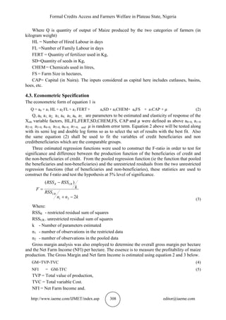 Formal Credits Access and Farmers Welfare in Plateau State, Nigeria
http://www.iaeme.com/IJMET/index.asp 308 editor@iaeme.com
Where Q is quantity of output of Maize produced by the two categories of farmers (in
kilogram weight)
HL = Number of Hired Labour in days
FL =Number of Family Labour in days
FERT = Quantity of fertilizer used in Kg,
SD=Quantity of seeds in Kg,
CHEM = Chemicals used in litres,
FS = Farm Size in hectares,
CAP= Capital (in Naira). The inputs considered as capital here includes cutlasses, basins,
hoes, etc.
4.3. Econometric Specification
The econometric form of equation 1 is
Q = a0 + a1 HL+ a2 FL+ a3 FERT + a4SD + a5CHEM+ a6FS + a7CAP + (2)
Q, a0, a1, a2, a3, a4, a5, a6, a7, are parameters to be estimated and elasticity of response of the
Xith variable factors, HL,FL,FERT,SD,CHEM,FS, CAP and were defined as above a0>0, a1>0
a2>0, a3>0, a4>0, a5>0, a6>0, a7>0, and is random error term. Equation 2 above will be tested along
with its semi log and double log forms so as to select the set of results with the best fit. Also
the same equation (2) shall be used to fit the variables of credit beneficiaries and non
creditbeneficiaries which are the comparable groups.
Three estimated regression functions were used to construct the F-ratio in order to test for
significance and difference between the production function of the beneficiaries of credit and
the non-beneficiaries of credit. From the pooled regression function (ie the function that pooled
the beneficiaries and non-beneficiaries) and the unrestricted residuals from the two unrestricted
regression functions (that of beneficiaries and non-beneficiaries), these statistics are used to
construct the f-ratio and test the hypothesis at 5% level of significance.
knn
RSS
k
RSSRSS
F
UR
URR
2
)(
21 


(3)
Where:
RSSR - restricted residual sum of squares
RSSUR - unrestricted residual sum of squares
k - Number of parameters estimated
n1 - number of observations in the restricted data
n2 - number of observations in the pooled data
Gross margin analysis was also employed to determine the overall gross margin per hectare
and the Net Farm Income (NFl) per hectare. The essence is to measure the profitability of maize
production. The Gross Margin and Net farm Income is estimated using equation 2 and 3 below.
GM=TVP-TVC (4)
NFI = GM-TFC (5)
TVP = Total value of production,
TVC = Total variable Cost.
NFI = Net Farm Income and.
 