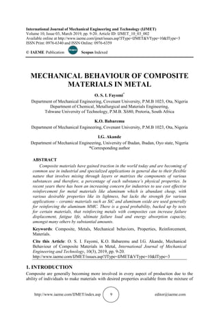 http://www.iaeme.com/IJMET/index.asp 9 editor@iaeme.com
International Journal of Mechanical Engineering and Technology (IJMET)
Volume 10, Issue 03, March 2019, pp. 9-20. Article ID: IJMET_10_03_002
Available online at http://www.iaeme.com/ijmet/issues.asp?JType=IJMET&VType=10&IType=3
ISSN Print: 0976-6340 and ISSN Online: 0976-6359
© IAEME Publication Scopus Indexed
MECHANICAL BEHAVIOUR OF COMPOSITE
MATERIALS IN METAL
O. S. I. Fayomi*
Department of Mechanical Engineering, Covenant University, P.M.B 1023, Ota, Nigeria
Department of Chemical, Metallurgical and Materials Engineering,
Tshwane University of Technology, P.M.B. X680, Pretoria, South Africa
K.O. Babaremu
Department of Mechanical Engineering, Covenant University, P.M.B 1023, Ota, Nigeria
I.G. Akande
Department of Mechanical Engineering, University of Ibadan, Ibadan, Oyo state, Nigeria
*Corresponding author
ABSTRACT
Composite materials have gained traction in the world today and are becoming of
common use in industrial and specialized applications in general due to their flexible
nature that involves mixing through layers or matrixes the components of various
substances and therefore, a percentage of each substance’s physical properties. In
recent years there has been an increasing concern for industries to use cost effective
reinforcement for metal materials like aluminum which is abundant cheap, with
various desirable properties like its lightness, but lacks the strength for various
applications – ceramic materials such as SiC and aluminum oxide are used generally
for reinforcing the aluminum MMC. There is a good probability, backed up by tests
for certain materials, that reinforcing metals with composites can increase failure
displacement, fatigue life, ultimate failure load and energy absorption capacity,
amongst many others by substantial amounts.
Keywords: Composite, Metals, Mechanical behaviors, Properties, Reinforcement,
Materials.
Cite this Article: O. S. I. Fayomi, K.O. Babaremu and I.G. Akande, Mechanical
Behaviour of Composite Materials in Metal, International Journal of Mechanical
Engineering and Technology, 10(3), 2019, pp. 9-20.
http://www.iaeme.com/IJMET/issues.asp?JType=IJMET&VType=10&IType=3
1. INTRODUCTION
Composite are generally becoming more involved in every aspect of production due to the
ability of individuals to make materials with desired properties available from the mixture of
 